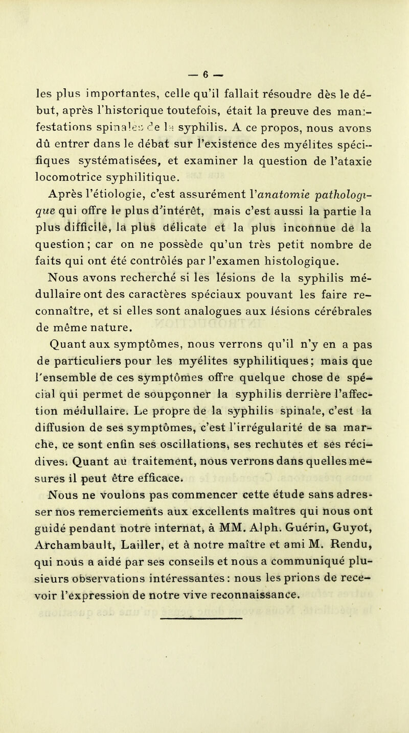 les plus importantes, celle qu'il fallait résoudre dès le dé- but, après l'historique toutefois, était la preuve des mani- festations spinale: de 1:~ syphilis. A ce propos, nous avons dû entrer dans le débat sur l'existence des myélites spéci- fiques systématisées, et examiner la question de l'ataxie locomotrice syphilitique. Après l'étiologie, c'est assurément Vanatomie pathologi- que qui offre le plus d'intérêt, mais c'est aussi la partie la plus difficile, la plus délicate et la plus inconnue de la question; car on ne possède qu'un très petit nombre de faits qui ont été contrôlés par l'examen histologique. Nous avons recherché si les lésions de la syphilis mé- dullaire ont des caractères spéciaux pouvant les faire re- connaître, et si elles sont analogues aux lésions cérébrales de même nature. Quant aux symptômes, nous verrons qu'il n'y en a pas de particuliers pour les myélites syphilitiques; mais que l'ensemble de ces symptômes offre quelque chose de spé- cial qui permet de soupçonner la syphilis derrière l'affec- tion médullaire. Le propre de la syphilis spinale, c'est la diffusion de ses symptômes, c'est l'irrégularité de sa mar- che, ce sont enfin ses oscillations* ses rechutes et ses réci- dives; Quant au traitement, nous verrons dans quelles me- sures il peut être efficace. Nous ne Voulons pas commencer cette étude sans adres- ser nos remerciements aux excellents maîtres qui nous ont guidé pendant notre internat* à MM. Alph. Guérin, Guyot, Archambault, Lailler, et à notre maître et ami M. Rendu, qui nous a aidé par ses conseils et nous a communiqué plu- sieurs observations intéressantes: nous les prions de rece- voir l'expression de notre vive reconnaissance.