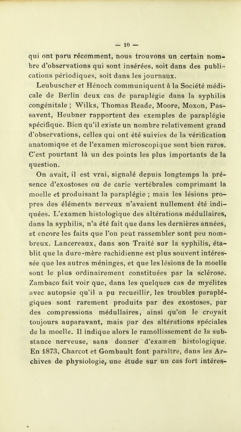 qui ont paru récemment, nous trouvons un certain nom- bre d'observations qui sont insérées, soit dans des publi- cations périodiques, soit dans les journaux. Leubuscher et Hénoch communiquent à la Société médi- cale de Berlin deux cas de paraplégie dans la syphilis congénitale ; Wilks, Thomas Reade, Moore, Moxon, Pas- savent, Heubner rapportent des exemples de paraplégie spécifique. Bien qu'il existe un nombre relativement grand d'observations, celles qui ont été suivies de la vérification anatomique et de l'examen microscopique sont bien rares. C'est pourtant là un des points les plus importants de la question. On avait, il est vrai, signalé depuis longtemps la pré- sence d'exostoses ou de carie vertébrales comprimant la moelle et produisant la paraplégie ; mais les lésions pro- pres des éléments nerveux n'avaient nullement été indi- quées. L'examen histologique des altérations médullaires, dans la syphilis, n'a été fait que dans les dernières années, et encore les faits que l'on peut rassembler sont peu nom- breux. Lancereaux, dans son Traité sur la syphilis, éta- blit que la dure-mère rachidienne est plus souvent intéres- sée que les autres méninges, et que les lésions de la moelle sont le plus ordinairement constituées par la sclérose. Zambaco fait voir que, dans les quelques cas de myélites avec autopsie qu'il a pu recueillir, les troubles paraplé- giques sont rarement produits par des exostoses, par des compressions médullaires, ainsi qu'on le croyait toujours auparavant, mais par des altérations spéciales de la moelle. Il indique alors le ramollissement de la sub- stance nerveuse, sans donner d'examen histologique. En 1873, Charcot et Gombault font paraître, dans les Ar- chives de physiologie, une étude sur un cas fort intéres-