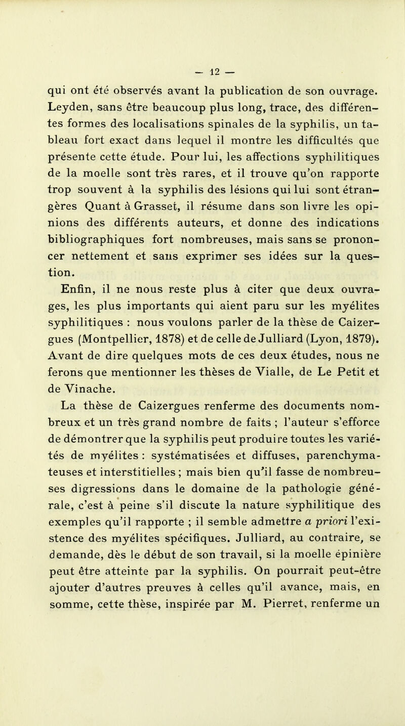 qui ont été observés avant la publication de son ouvrage. Leyden, sans être beaucoup plus long, trace, des différen- tes formes des localisations spinales de la syphilis, un ta- bleau fort exact dans lequel il montre les difficultés que présente cette étude. Pour lui, les affections syphilitiques de la moelle sont très rares, et il trouve qu'on rapporte trop souvent à la syphilis des lésions qui lui sont étran- gères Quant à Grasset, il résume dans son livre les opi- nions des différents auteurs, et donne des indications bibliographiques fort nombreuses, mais sans se pronon- cer nettement et sans exprimer ses idées sur la ques- tion. Enfin, il ne nous reste plus à citer que deux ouvra- ges, les plus importants qui aient paru sur les myélites syphilitiques : nous voulons parler de la thèse de Caizer- gues (Montpellier, 1878) et de celle de Julliard (Lyon, 1879). Avant de dire quelques mots de ces deux études, nous ne ferons que mentionner les thèses de Vialle, de Le Petit et de Vinache. La thèse de Caizergues renferme des documents nom- breux et un très grand nombre de faits ; l'auteur s'efforce de démontrer que la syphilis peut produire toutes les varié- tés de myélites : systématisées et diffuses, parenchyma- teuses et interstitielles ; mais bien qu'il fasse de nombreu- ses digressions dans le domaine de la pathologie géné- rale, c'est à peine s'il discute la nature syphilitique des exemples qu'il rapporte ; il semble admettre a priori l'exi- stence des myélites spécifiques. Julliard, au contraire, se demande, dès le début de son travail, si la moelle épinière peut être atteinte par la syphilis. On pourrait peut-être ajouter d'autres preuves à celles qu'il avance, mais, en somme, cette thèse, inspirée par M. Pierret, renferme un