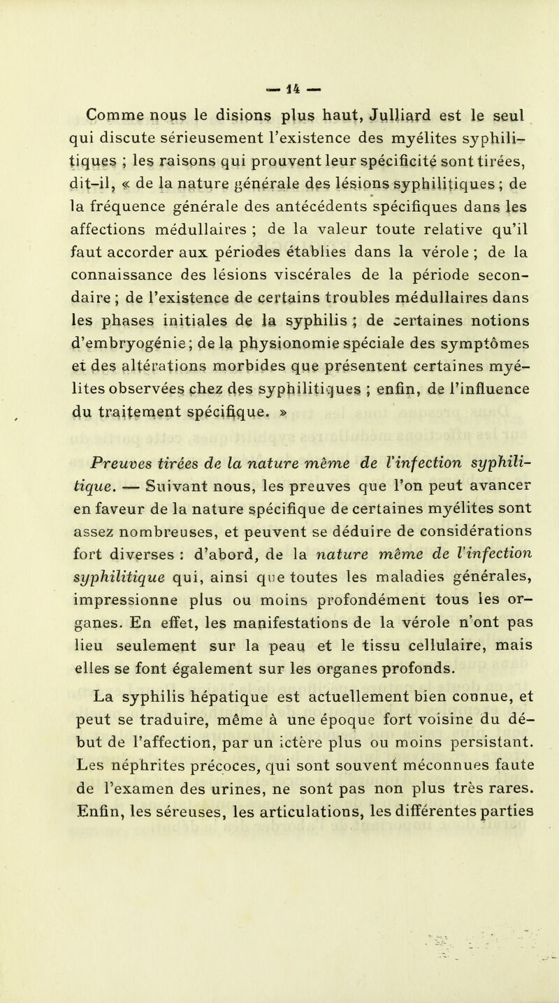 Comme nous le disions plus haut, Julliard est le seul qui discute sérieusement l'existence des myélites syphili- tiques ; les raisons qui prouvent leur spécificité sont tirées, dit-il, << de la nature générale des lésions syphilitiques ; de la fréquence générale des antécédents spécifiques dans les affections médullaires ; de la valeur toute relative qu'il faut accorder aux périodes établies dans la vérole ; de la connaissance des lésions viscérales de la période secon- daire ; de l'existence de certains troubles médullaires dans les phases initiales de la syphilis ; de certaines notions d'embryogénie; delà physionomie spéciale des symptômes et des altérations morbides que présentent certaines myé- lites observées chez des syphilitiques ; enfin, de l'influence du traitement spécifique. » Preuves tirées de la nature même de Vinfection syphili- tique. — Suivant nous, les preuves que l'on peut avancer en faveur de la nature spécifique de certaines myélites sont assez nombreuses, et peuvent se déduire de considérations fort diverses : d'abord, de la nature même de Vinfection syphilitique qui, ainsi que toutes les maladies générales, impressionne plus ou moins profondément tous les or- ganes. En effet, les manifestations de la vérole n'ont pas lieu seulement sur la peau et le tissu cellulaire, mais elles se font également sur les organes profonds. La syphilis hépatique est actuellement bien coonue, et peut se traduire, même à une époque fort voisine du dé- but de l'affection, par un ictère plus ou moins persistant. Les néphrites précoces, qui sont souvent méconnues faute de l'examen des urines, ne sont pas non plus très rares. Enfin, les séreuses, les articulations, les différentes parties