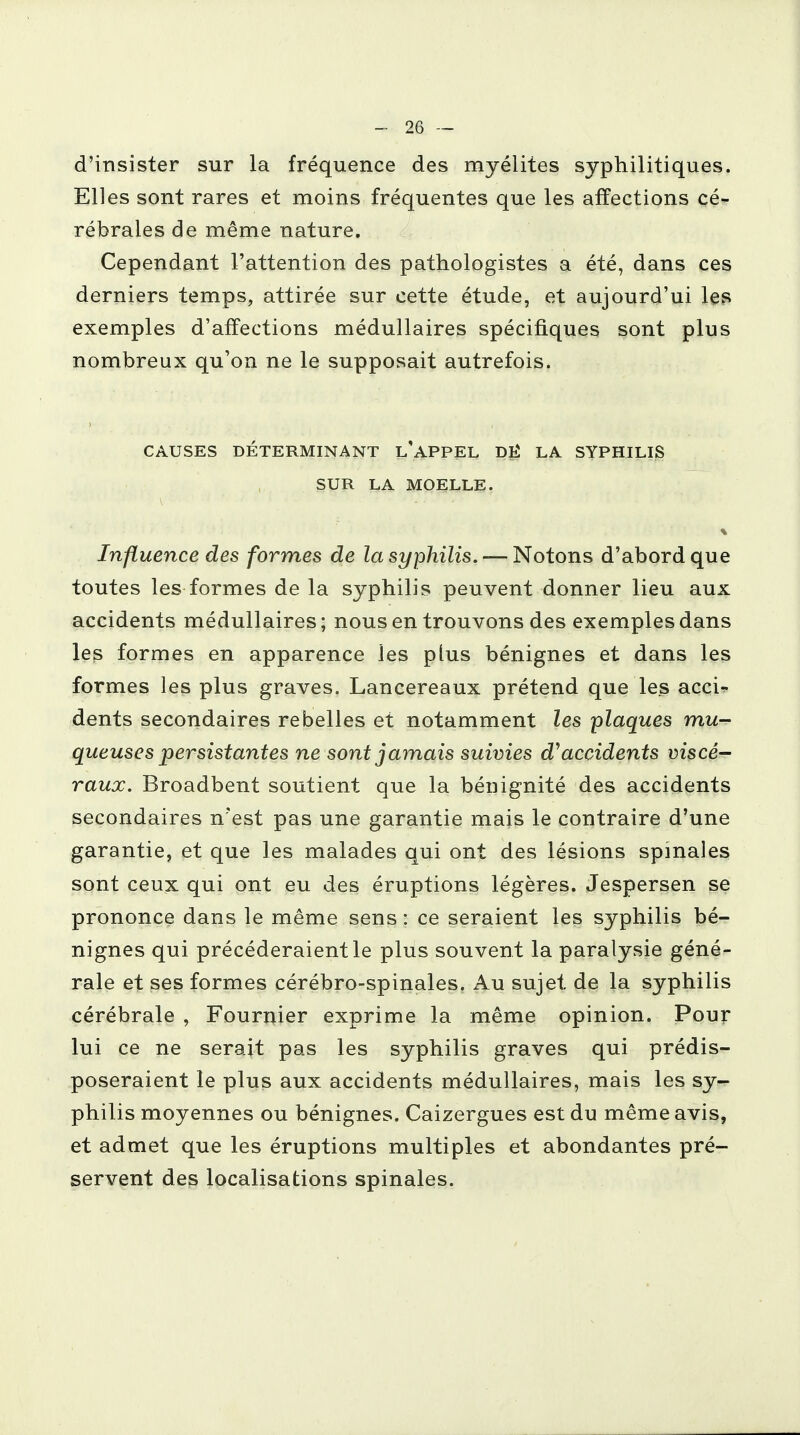 d'insister sur la fréquence des myélites syphilitiques. Elles sont rares et moins fréquentes que les affections cé- rébrales de même nature. Cependant l'attention des pathologistes a été, dans ces derniers temps, attirée sur cette étude, et aujourd'ui les exemples d'affections médullaires spécifiques sont plus nombreux qu'on ne le supposait autrefois. CAUSES DÉTERMINANT L'APPEL DË LA SYPHILIS SUR LA MOELLE. Influence des formes de la syphilis. — Notons d'abord que toutes les formes de la syphilis peuvent donner lieu aux accidents médullaires; nous en trouvons des exemples dans les formes en apparence les plus bénignes et dans les formes les plus graves. Lancereaux prétend que les acci- dents secondaires rebelles et notamment les plaques mu- queuses persistantes ne sont jamais suivies â'accidents viscé- raux. Broadbent soutient que la bénignité des accidents secondaires n'est pas une garantie mais le contraire d'une garantie, et que les malades qui ont des lésions spinales sont ceux qui ont eu des éruptions légères. Jespersen se prononce dans le même sens : ce seraient les syphilis bé- nignes qui précéderaient le plus souvent la paralysie géné- rale et ses formes cérébro-spinales. Au sujet de la syphilis cérébrale , Fournier exprime la même opinion. Pour lui ce ne serait pas les syphilis graves qui prédis- poseraient le plus aux accidents médullaires, mais les sy- philis moyennes ou bénignes. Caizergues est du même avis, et admet que les éruptions multiples et abondantes pré- servent des localisations spinales.