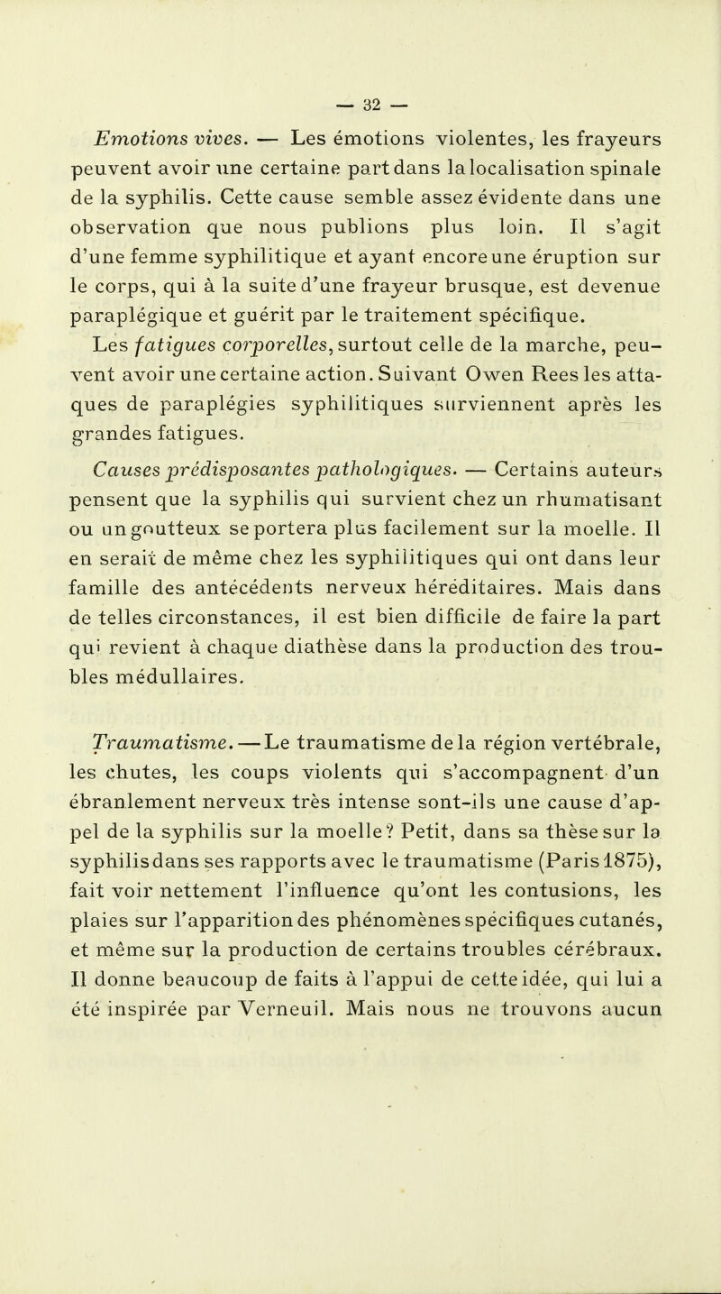 Emotions vives. — Les émotions violentes, les frayeurs peuvent avoir une certaine part dans la localisation spinale de la syphilis. Cette cause semble assez évidente dans une observation que nous publions plus loin. Il s'agit d'une femme syphilitique et ayant encore une éruption sur le corps, qui à la suite d'une frayeur brusque, est devenue paraplégique et guérit par le traitement spécifique. Les fatigues corporelles, surtout celle de la marche, peu- vent avoir une certaine action. Suivant Owen Rees les atta- ques de paraplégies syphilitiques surviennent après les grandes fatigues. Causes prédisposantes pathologiques. — Certains auteurs pensent que la syphilis qui survient chez un rhumatisant ou un goutteux se portera plus facilement sur la moelle. Il en serait de même chez les syphilitiques qui ont dans leur famille des antécédents nerveux héréditaires. Mais dans de telles circonstances, il est bien difficile de faire la part qui revient à chaque diathèse dans la production des trou- bles médullaires. Traumatisme. — Le traumatisme de la région vertébrale, les chutes, les coups violents qui s'accompagnent d'un ébranlement nerveux très intense sont-ils une cause d'ap- pel de la syphilis sur la moelle? Petit, dans sa thèse sur la syphilisdans ses rapports avec le traumatisme (Paris 1875), fait voir nettement l'influence qu'ont les contusions, les plaies sur l'apparition des phénomènes spécifiques cutanés, et même sur la production de certains troubles cérébraux. Il donne beaucoup de faits à l'appui de cette idée, qui lui a été inspirée par Verneuil. Mais nous ne trouvons aucun