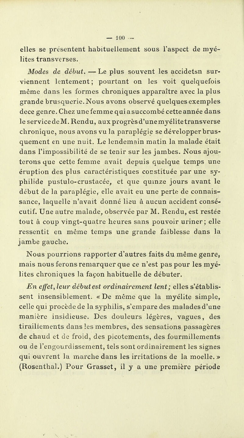 elles se présentent habituellement sous l'aspect de myé- lites transverses. Modes de début. — Le plus souvent les accidetsn sur- viennent lentement ; pourtant on les voit quelquefois même dans les formes chroniques apparaître avec la plus grande brusquerie. Nous avons observé quelques exemples dece genre. Chez une femme qui a succombé cette année dans le servicedeM. Rendu, aux progrès d'une myélite transverse chronique, nous avons vu la paraplégie se développer brus- quement en une nuit. Le lendemain matin la malade était dans l'impossibilité de se tenir sur les jambes. Nous ajou- terons que cette femme avait depuis quelque temps une éruption des plus caractéristiques constituée par une sy- philide pustulo-crustacée, et que quinze jours avant le début de la paraplégie, elle avait eu une perte de connais- sance, laquelle n'avait donné lieu à aucun accident consé- cutif. Une autre malade, observée par M. Rendu, est restée tout à coup vingt-quatre heures sans pouvoir uriner; elle ressentit en même temps une grande faiblesse dans la jambe gauche. Nous pourrions rapporter d'autres faits du même genre^ mais nous ferons remarquer que ce n'est pas pour les myé- lites chroniques la façon habituelle de débuter. En effet, leur début est ordinairement lent ; elles s'établis- sent insensiblement. «De même que la myélite simple, celle qui procède de la syphilis, s'empare des malades d'une manière insidieuse. Des douleurs légères, vagues, des tiraillements dans les membres, des sensations passagères de chaud et de froid, des picotements, des fourmillements ou de l'engourdissement, tels sont ordinairement les signes qui ouvrent 3a marche dans les irritations de la moelle. » (Rosenthal.) Pour Grasset, il y a une première période