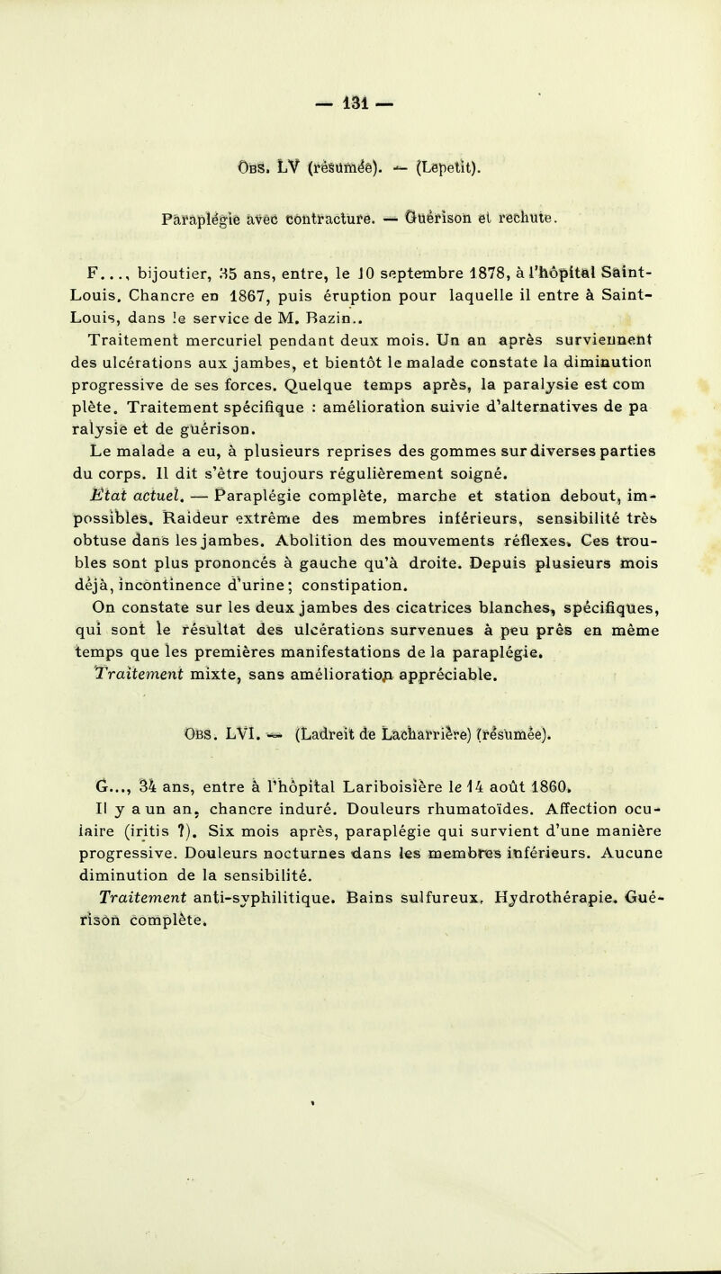 Obs. (résumée). — (Lepetit). Paraplégie avec contracture. « Guèrison et rechute. F..bijoutier, H5 ans, entre, le JO septembre 1878, à l'hôpital Saint- Louis. Chancre en 1867, puis éruption pour laquelle il entre à Saint- Louis, dans le service de M. Bazin.. Traitement mercuriel pendant deux mois. Un an après surviennent des ulcérations aux jambes, et bientôt le malade constate la diminution progressive de ses forces. Quelque temps après, la paralysie est com plète. Traitement spécifique : amélioration suivie d'alternatives de pa ralysie et de gUérison. Le malade a eu, à plusieurs reprises des gommes sur diverses parties du corps. Il dit s'être toujours régulièrement soigné. État actuel. — Paraplégie complète, marche et station debout, im- possibles. Raideur extrême des membres inférieurs, sensibilité très obtuse dans les jambes. Abolition des mouvements réflexes» Ces trou- bles sont plus prononcés à gauche qu'à droite. Depuis plusieurs mois déjà, incontinence d'urine; constipation. On constate sur les deux jambes des cicatrices blanches, spécifiques, qui sont le résultat des ulcérations survenues à peu près en même temps que les premières manifestations de la paraplégie. Traitement mixte, sans amélioration appréciable. Obs. LVI. «» (Ladreit de Lacnarriere) (résumée). G..., 34 ans, entre à l'hôpital Lariboisîère le 14 août 1860» Il y a un an, chancre induré. Douleurs rhumatoïdes. Affection ocu- laire (iritis ?). Six mois après, paraplégie qui survient d'une manière progressive. Douleurs nocturnes dans les membres inférieurs. Aucune diminution de la sensibilité. Traitement anti-syphilitique. Bains sulfureux, Hydrothérapie, Gué- risôn complète.