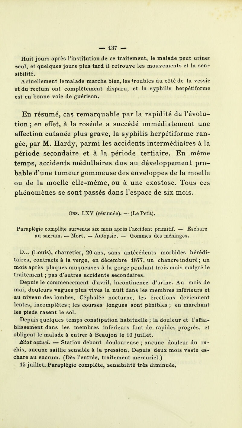 Huit jours après l'institution de ce traitement, le malade peut uriner seul, et quelques jours plus tard il retrouve les mouyements et la sen- sibilité. Actuellement le malade marche bien, les troubles du côté de la vessie et du rectum ont complètement disparu, et la syphilis herpétiforme est en bonne voie de guérison. En résumé, cas remarquable par la rapidité de l'évolu- tion ; en effet, à la roséole a succédé immédiatement une affection cutanée plus grave, la syphilis herpétiforme ran- gée, par M. Hardy, parmi les accidents intermédiaires à la période secondaire et à la période tertiaire. En même temps, accidents médullaires dus au développement pro- bable d'une tumeur gommeuse des enveloppes de la moelle ou de la moelle elle-même, ou à une exostose. Tous ces phénomènes se sont passés dans l'espace de six mois. Obs. LXV (résumée). — (Le Petit). Paraplégie complète survenue six mois après l'accident primitif. — Eschare au sacrum. — Mort. — Autopsie. — Gommes des méninges. D... (Louis), charretier, 20 ans, sans antécédents morbides hérédi- taires, contracte à la verge, en décembre 1877, un chancre induré ; un mois après plaques muqueuses à la gorge pendant trois mois malgré le traitement ; pas d'autres accidents secondaires. Depuis le commencement d'avril, incontinence d'urine. Au mois de mai, douleurs vagues plus vives la nuit dans les membres inférieurs et au niveau des lombes. Céphalée nocturne, les érections deviennent lentes, incomplètes ; les courses longues sont pénibles ; en marchant les pieds rasent le sol. Depuis quelques temps constipation habituelle ; la douleur et l'affai- blissement dans les membres inférieurs font de rapides progrès, et obligent le malade à entrer à Beaujon le 10 juillet. Etat actuel. — Station debout douloureuse ; ancune douleur du ra- chis, aucune saillie sensible à la pression. Depuis deux mois vaste es- chare au sacrum. (Dès l'entrée, traitement mercuriel.) 15 juillet. Paraplégie complète, sensibilité très diminuée.