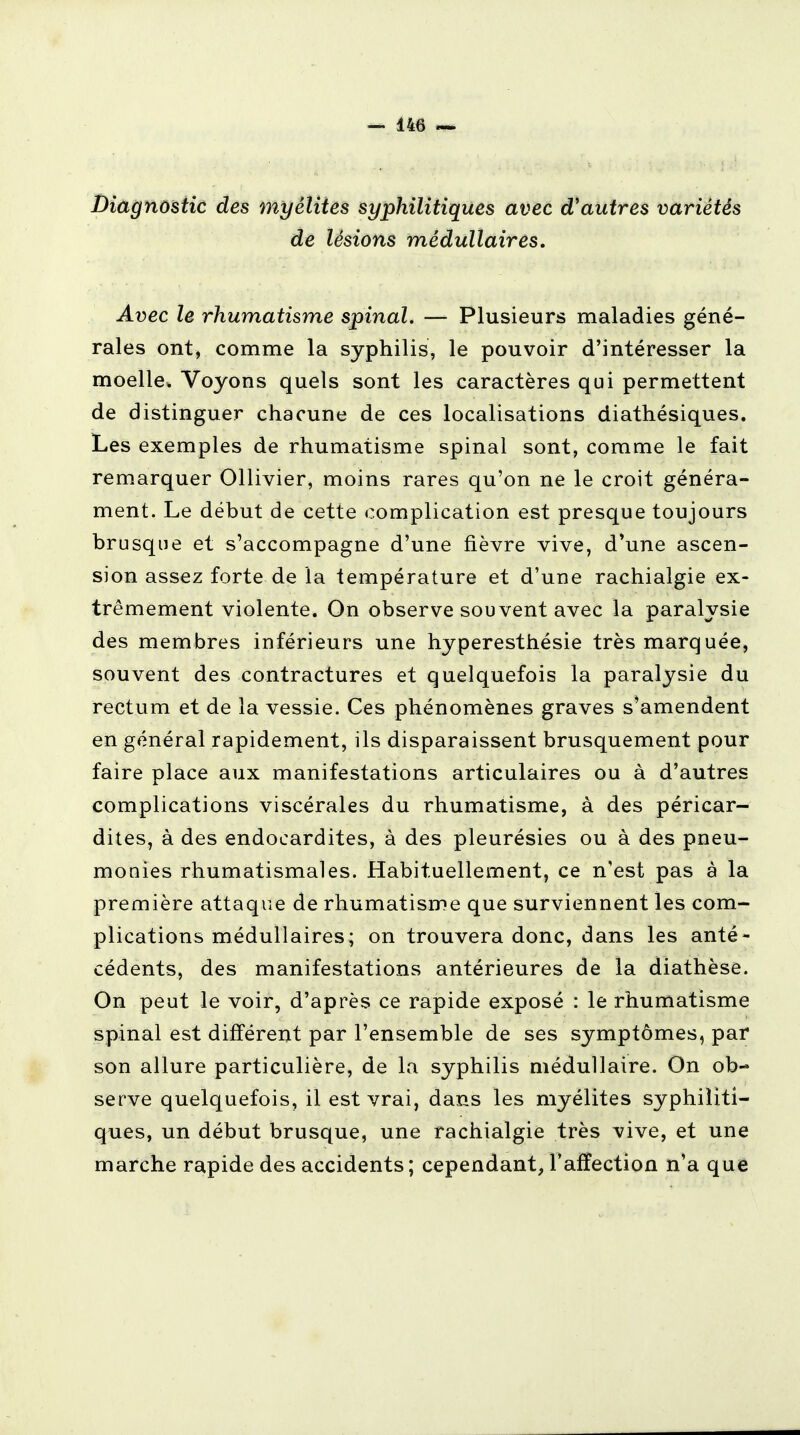 Diagnostic des myélites syphilitiques avec d'autres variétés de lésions médullaires. Avec le rhumatisme spinal. — Plusieurs maladies géné- rales ont, comme la syphilis, le pouvoir d'intéresser la moelle, Voyons quels sont les caractères qui permettent de distinguer chacune de ces localisations diathésiques. Les exemples de rhumatisme spinal sont, comme le fait remarquer Ollivier, moins rares qu'on ne le croit généra- ment. Le début de cette complication est presque toujours brusque et s'accompagne d'une fièvre vive, d'une ascen- sion assez forte de la température et d'une rachialgie ex- trêmement violente. On observe souvent avec la paralysie des membres inférieurs une hyperesthésie très marquée, souvent des contractures et quelquefois la paralysie du rectum et de la vessie. Ces phénomènes graves s'amendent en général rapidement, ils disparaissent brusquement pour faire place aux manifestations articulaires ou à d'autres complications viscérales du rhumatisme, à des péricar- dites, à des endocardites, à des pleurésies ou à des pneu- monies rhumatismales. Habituellement, ce n'est pas à la première attaque de rhumatisme que surviennent les com- plications médullaires; on trouvera donc, dans les anté- cédents, des manifestations antérieures de la diathèse. On peut le voir, d'après ce rapide exposé : le rhumatisme spinal est différent par l'ensemble de ses symptômes, par son allure particulière, de la syphilis médullaire. On ob- serve quelquefois, il est vrai, dans les myélites syphiliti- ques, un début brusque, une rachialgie très vive, et une marche rapide des accidents; cependant, l'affection n'a que