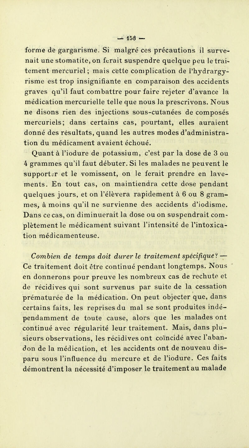 forme de gargarisme. Si malgré ces précautions il surve- nait une stomatite, on ferait suspendre quelque peu le trai- tement mercuriel; mais cette complication de l'hydrargy- risme est trop insignifiante en comparaison des accidents graves qu'il faut combattre pour faire rejeter d'avance la médication mercurielle telle que nous la prescrivons. Nous ne disons rien des injections sous-cutanées de composés mercuriels; dans certains cas, pourtant, elles auraient donné des résultats, quand les autres modes d'administra- tion du médicament avaient échoué. Quant à l'iodure de potassium, c'est par la dose de 3 ou 4 grammes qu'il faut débuter. Si les malades ne peuvent le supporter et le vomissent, on le ferait prendre en lave- ments. En tout cas, on maintiendra cette dose pendant quelques jours, et on l'élèvera rapidement à 6 ou 8 gram- mes, à moins qu'il ne survienne des accidents d'iodisme. Dans ce cas, on diminuerait la dose ou on suspendrait com- plètement le médicament suivant l'intensité de l'intoxica- tion médicamenteuse. Combien de temps doit durer le traitement spécifique'! — Ce traitement doit être continué pendant longtemps. Nous en donnerons pour preuve les nombreux cas de rechute et de récidives qui sont survenus par suite de la cessation prématurée de la médication. On peut objecter que, dans certains faits, les reprises du mal se sont produites indé- pendamment de toute cause, alors que les malades ont continué avec régularité leur traitement. Mais, dans plu- sieurs observations, les récidives ont coïncidé avec l'aban- don de la médication, et les accidents ont de nouveau dis- paru sous l'influence du mercure et de l'iodure. Ces faits démontrent la nécessité d'imposer le traitement au malade