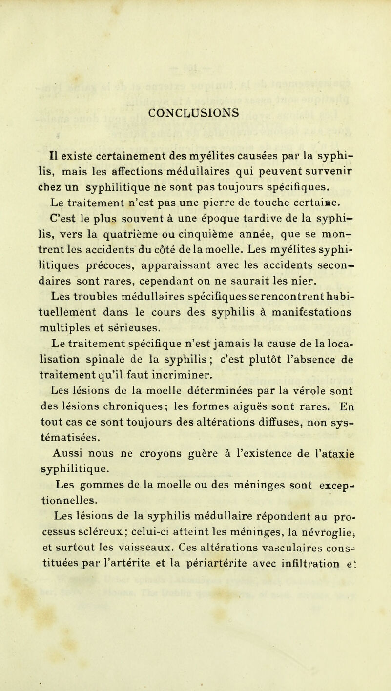 CONCLUSIONS Il existe certainement des myélites causées par la syphi- lis, mais les affections médullaires qui peuvent survenir chez un syphilitique ne sont pas toujours spécifiques. Le traitement n'est pas une pierre de touche certaine. C'est le plus souvent à une époque tardive de la syphi- lis, vers la quatrième ou cinquième année, que se mon- trent les accidents du côté de la moelle. Les myélites syphi- litiques précoces, apparaissant avec les accidents secon- daires sont rares, cependant on ne saurait les nier. Les troubles médullaires spécifiques serencontrenthabi- tuellement daus le cours des syphilis à manifestations multiples et sérieuses. Le traitement spécifique n'est jamais la cause de la loca- lisation spinale de la syphilis ; c'est plutôt l'absence de traitement qu'il faut incriminer. Les lésions de la moelle déterminées par la vérole sont des lésions chroniques ; les formes aiguës sont rares. En tout cas ce sont toujours des altérations diffuses, non sys- tématisées. Aussi nous ne croyons guère à l'existence de l'ataxie syphilitique. Les gommes de la moelle ou des méninges sont excep- tionnelles. Les lésions de la syphilis médullaire répondent au pro- cessus scléreux; celui-ci atteint les méninges, la névroglie* et surtout les vaisseaux. Ces altérations vasculaires cons- tituées par Tartérite et la périartérite avec infiltration et