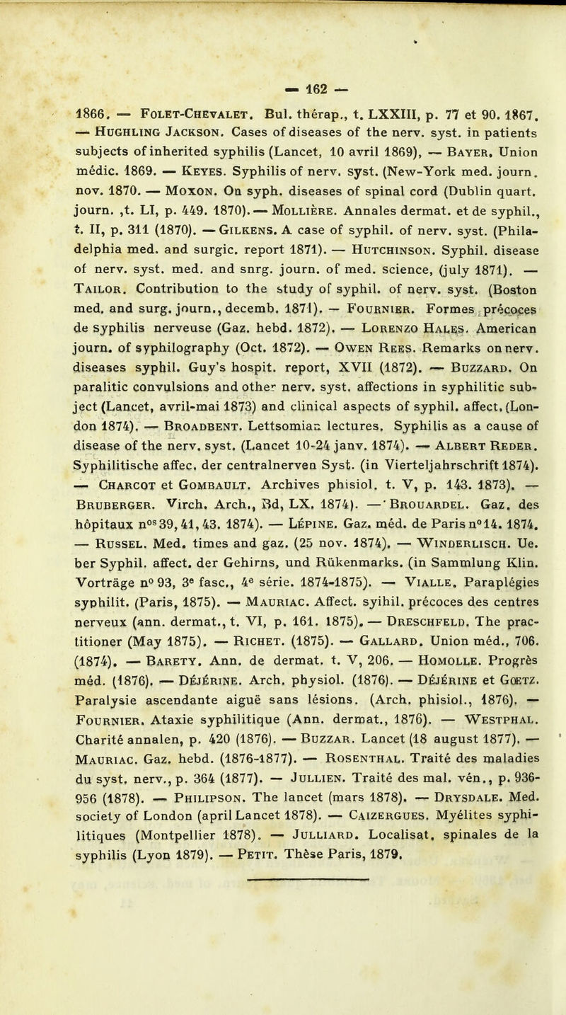 1866. — Folet-Chevalet. Bul. thérap., t. LXXIII, p. 77 et 90.1867. — Hughling Jackson. Cases of diseases of the nerv. syst. in patients subjects of inherited syphilis (Lancet, 10 avril 1869), — Bayer, Union médic. 1869. — Keyes. Syphilis of nerv. syst. (New-York med. journ. nov. 1870. — Moxon. On syph. diseases of spinal cord (Dublin quart, journ. ,t. LI, p. 449. 1870). — Mollière. Annales dermat. et de syphil., t. II, p. 311 (1870). —Gilkens. A case of syphil. of nerv. syst. (Phila- delphia med. and surgic. report 1871). — Hutchinson. Syphil. disease of nerv. syst. med. and snrg. journ. of med. science, (july 1871). — Tailor. Contribution to the study of syphil. of nerv. syst. (Boston med. and surg. journ., decemb. 1871). — Fournier. Formes précoces de syphilis nerveuse (Gaz. hebd. 1872). — Lorenzo Hai.es- American journ. of syphilography (Oct. 1872). — Owen Rees. Remarks on nerv. diseases syphil. Guy's hospit. report, XVII (1872). — Buzzard. On paralitic convulsions and other nerv. syst, affections in syphilitic sub-* ject (Lancet, avril-mai 1873) and clinical aspects of syphil. affect. {Lon- don 1874). — Broadbent. Lettsomian. lectures. Syphilis as a cause of disease of the nerv. syst. (Lancet 10-24 janv. 1874). — Albert Reder. Syphilitische affec. der centralnerven Syst. (in Vierteljahrschrift 1874). — Charcot et Gombault. Archives phisiol. t. V, p. 143. 1873). — Bruberger. Virch, Arch., Bd, LX. 1874). —'Brouardel. Gaz. des hôpitaux nos39,41,43. 1874). — Lépine. Gaz. méd. de Paris n°14. 1874. — Russel. Med. times and gaz. (25 nov. 4874). — Winûerlisch. Ue. ber Syphil. affect. der Gehirns, und Rûkenmarks. (in Sammlung Klin. Vortrâge n° 93, 3e fasc, 4e série. 1874-1875). — Vialle. Paraplégies syphilit. (Paris, 1875). — Mauriac. Affect. syihii. précoces des centres nerveux (ann. dermat., t. VI, p. 161. 1875). — Dreschfeld, The prac- titioner (May 1875). — Richet. (1875). — Gallard. Union méd., 706. (1874). — Barety. Ann. de dermat. t. V, 206. — Homolle. Progrès méd. (1876). ■— Déjérine. Arch, physiol. (1876). — Déjérine et Gûetz. Paralysie ascendante aiguë sans lésions. (Arch. phisiol., 1876), — Fournier. Ataxie syphilitique (Ann. dermat., 1876). — Westphal. Charité annalen, p. 420 (1876). — Buzzar. Lancet (18 august 1877), — Mauriac. Gaz. hebd. (1876-1877). — Rosenthal. Traité des maladies du syst. nerv., p. 364 (1877). -» Jullien. Traité des mal. vén., p. 936- 956 (1878). — Philipson. The lancet (mars 1878). — Drysdale. Med. society of London (april Lancet 1878). — Caizergues. Myélites syphi- litiques (Montpellier 1878). — Julliard. Localisât, spinales de la syphilis (Lyon 1879). — Petit. Thèse Paris, 1879.