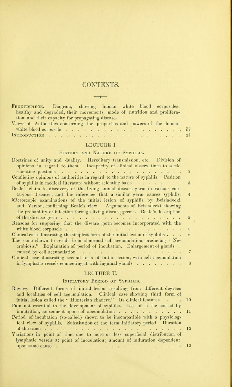 Frontispiece. Diagram, showing human white blood corpuscles, healthy and degraded, their movements, mode of nutrition and prolifera- tion, and their capacity for propagating disease. Views of Authorities concerning the properties and powers of the human white blood corpuscle iii Introduction . , xi LECTURE I. History and Nature of Syphilis. Doctrines of unity and duality. Hereditary transmission, etc. Division of opinions in regard to them. Incapacity of clinical observations to settle scientific questions * 2 Conflicting opinions of authorities in regard to the nature of syphilis. Position  of syphilis in medical literature without scientific basis 3 Beale's claim to discovery of the living animal disease germ in various con- tagious diseases, and his inference that a similar germ causes syphilis. 4 Microscopic examinations of the initial lesion of syphilis by Beisiadecki and Verson, confirming Beale's view. Arguments of Beisiadecki showing the probability of infection through living disease^germs. Beale's description of the disease germ 5 Reasons for supposing that the disease germ becomes incorporated with the white blood corpuscle 6 Clinical case illustrating the simplest form of the initial lesion of syphilis ... 6 The same shown to result from abnormal cell accumulation, producing Ne- crobiosis. Explanation of period of incubation. Enlargement of glands . caused by cell accumulation 7 Clinical case illustrating second form of initial lesion, with cell accumulation in lymphatic vessels connecting it with inguinal glands 8 LECTURE II. Initiatory Period or Syphilis. Review. Different forms of initial lesion resulting from different degrees and localities of cell accumulation. Clinical case showing third form of initial lesion called the  Hunterian chancre. Its clinical features ... 10 Pain not essential to the development of syphilis. Loss of tissue caused by innutrition, consequent upon cell accumulation 11 Period of incubation (so-called) shown to be incompatible with a physiolog- ical view of syphilis. Substitution of the term initiatory period. Duration of the same . . . 12 Variations in point of time due to more or less superficial distribution of lymphatic vessels at point of inoculation; amount of induration dependent upon same cause 13