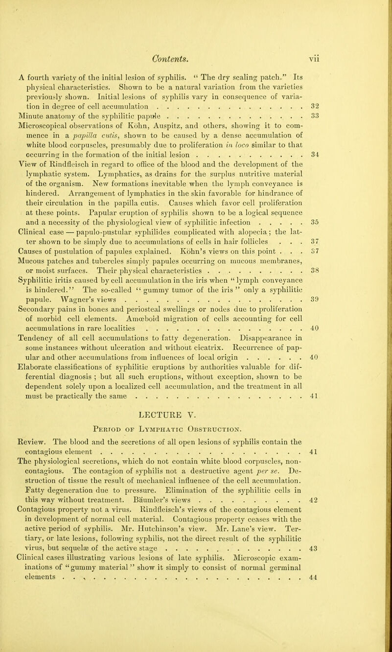 A fourth variety of the initial lesion of syphilis.  The dry scaling patch. Its physical characteristics. Shown to be a natural variation from the varieties previously shown. Initial lesions of syphilis vary in consequence of varia- tion in degree of cell accumulation 32 Minute anatomy of the syphilitic papule 33 Microscojjical observations of Kohn, Auspitz, and others, showing it to com- mence in a papilla cutis, shown to be caused by a dense accumulation of white blood corpuscles, presumably due to proliferation in loco similar to that occurring in the formation of the initial lesion 34 View of Rindfleisch in regard to office of the blood and the development of the lymphatic system. Lymphatics, as drains for the surplus nutritive material of the organism. New formations inevitable when the lymph conveyance is hindered. Arrangement of lymphatics in the skin favorable for hindrance of their circulation in the papilla cutis. Causes which favor cell proliferation at these points. Papular eruption of syphilis shown to be a logical sequence and a necessity of the physiological view of syphilitic infection 35 Clinical case — papulo-pustular syphilides complicated with alopecia ; the lat- ter shown to be simply due to accumulations of cells in hair follicles . . . 37 Causes of pustulation of papules explained. Kohn's views on this point ... 37 Mucous patches and tubercles simply papules occurring on mucous membranes, or moist surfaces. Their physical characteristics 38 Syphilitic iritis caused by cell accumulation in the iris when lymph conveyance is hindered. The so-called  gummy tumor of the iris  only a syphilitic papule. Wagner's views 39 Secondary pains in bones and periosteal swellings or nodes due to proliferation of morbid cell elements. Amoeboid migration of cells accounting for cell accumulations in rare localities 40 Tendency of all cell accumulations to fatty degeneration. Disappearance in some instances without ulceration and without cicatrix. Recurrence of pap- ular and other accumulations from influences of local origin 40 Elaborate classifications of syphilitic eruptions by authorities valuable for dif- ferential diagnosis ; but all such eruptions, without exception, shown to be dependent solely upon a localized cell accumulation, and the treatment in all must be practically the same 41 LECTURE V. Period of Lymphatic Obstruction. Review. The blood and the secretions of all open lesions of syphilis contain the contagious element 41 The physiological secretions, which do not contain white blood corpuscles, non- contagious. The contagion of syphilis not a destructive agent per se. De- struction of tissue the result of mechanical influence of the cell accumulation. Fatty degeneration due to pressure. Elimination of the syphilitic cells in this way without treatment. Baumler's views 42 Contagious property not a virus. Rindfieisch's views of the contagious element in development of normal cell material. Contagious property ceases with the active period of syphilis. Mr. Hutchinson's view. Mr. Lane's view. Ter- tiary, or late lesions, following syphilis, not the direct result of the syphilitic virus, but sequela? of the active stage 43 Clinical cases illustrating various lesions of late syphilis. Microscopic exam- inations of gummy material show it simply to consist of normal germinal elements . . , 44