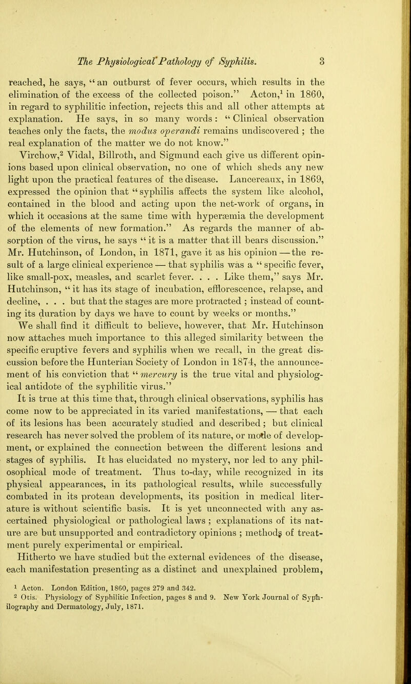 reached, he says,  an outburst of fever occurs, which results in the elimination, of the excess of the collected poison. Acton,1 in 1860, in regard to syphilitic infection, rejects this and all other attempts at explanation. He says, in so many words:  Clinical observation teaches only the facts, the modus operandi remains undiscovered ; the real explanation of the matter we do not know. Virchow,2 Vidal, Billroth, and Sigmund each give us different opin- ions based upon clinical observation, no one of which sheds any new light upon the practical features of the disease. Lancereaux, in 1869, expressed the opinion that  syphilis affects the system like alcohol, contained in the blood and acting upon the net-work of organs, in which it occasions at the same time with hyperemia the development of the elements of new formation. As regards the manner of ab- sorption of the virus, he says  it is a matter that ill bears discussion. Mr. Hutchinson, of London, in 1871, gave it as his opinion—the re- sult of a large clinical experience — that syphilis was a  specific fever, like small-pox, measles, and scarlet fever. . . . Like them, says Mr. Hutchinson,  it has its stage of incubation, efflorescence, relapse, and decline, . . . but that the stages are more protracted ; instead of count- ing its duration by days we have to count by weeks or months. We shall find it difficult to believe, however, that Mr. Hutchinson now attaches much importance to this alleged similarity between the specific eruptive fevers and syphilis when we recall, in the great dis- cussion before the Hunterian Society of London in 1874, the announce- ment of his conviction that  mercury is the true vital and physiolog- ical antidote of the syphilitic virus. It is true at this time that, through clinical observations, syphilis has come now to be appreciated in its varied manifestations, — that each of its lesions has been accurately studied and described; but clinical research has never solved the problem of its nature, or motle of develop- ment, or explained the connection between the different lesions and stages of syphilis. It has elucidated no mystery, nor led to any phil- osophical mode of treatment. Thus to-day, while recognized in its physical appearances, in its pathological results, while successfully combated in its protean developments, its position in medical liter- ature is without scientific basis. It is yet unconnected with any as- certained physiological or pathological laws ; explanations of its nat- ure are but unsupported and contradictory opinions ; methods of treat- ment purely experimental or empirical. Hitherto we have studied but the external evidences of the disease, each manifestation presenting as a distinct and unexplained problem, 1 Acton. London Edition, 1860, pages 279 and 342. 2 Otis. Physiology of Syphilitic Infection, pages 8 and 9. New York Journal of Syph- ilography and Dermatology, July, 1871.