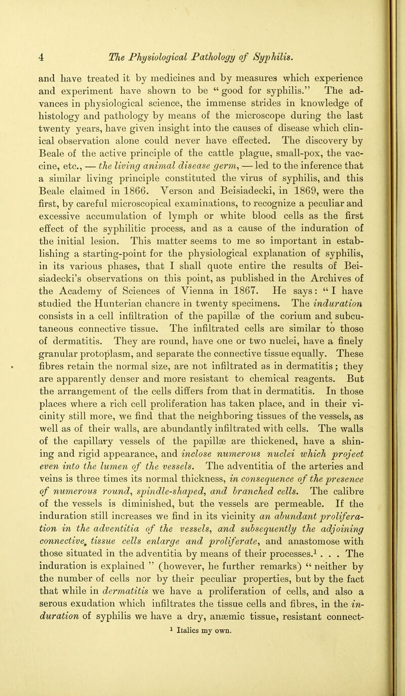 and have treated it by medicines and by measures which experience and experiment have shown to be  good for syphilis. The ad- vances in physiological science, the immense strides in knowledge of histology and pathology by means of the microscope during the last twenty years, have given insight into the causes of disease which clin- ical observation alone could never have effected. The discovery by Beale of the active principle of the cattle plague, small-pox, the vac- cine, etc., — the living animal disease germ, — led to the inference that a similar living principle constituted the virus of syphilis, and this Beale claimed in 1866. Verson and Beisiadecki, in 1869, were the first, by careful microscopical examinations, to recognize a peculiar and excessive accumulation of lymph or white blood cells as the first effect of the syphilitic process, and as a cause of the induration of the initial lesion. This matter seems to me so important in estab- lishing a starting-point for the physiological explanation of syphilis, in its various phases, that I shall quote entire the results of Bei- siadecki's observations on this point, as published in the Archives of the Academy of Sciences of Vienna in 1867. He says:  I have studied the Hunterian chancre in twenty specimens. The induration consists in a cell infiltration of the papillae of the corium and subcu- taneous connective tissue. The infiltrated cells are similar to those of dermatitis. They are round, have one or two nuclei, have a finely granular protoplasm, and separate the connective tissue equally. These fibres retain the normal size, are not infiltrated as in dermatitis; they are apparently denser and more resistant to chemical reagents. But the arrangement of the cells differs from that in dermatitis. In those places where a rich cell proliferation has taken place, and in their vi- cinity still more, we find that the neighboring tissues of the vessels, as well as of their walls, are abundantly infiltrated with cells. The walls of the capillary vessels of the papillae are thickened, have a shin- ing and rigid appearance, and inclose numerous nuclei which project even into the lumen of the vessels. The adventitia of the arteries and veins is three times its normal thickness, in consequence of the presence of numerous round, spindle-shaped, and branched cells. The calibre of the vessels is diminished, but the vessels are permeable. If the induration still increases we find in its vicinity an abundant prolifera- tion in the adventitia of the vessels, and subsequently the adjoining connective, tissue cells enlarge and proliferate, and anastomose with those situated in the adventitia by means of their processes.1 . . . The induration is explained  (however, he further remarks)  neither by the number of cells nor by their peculiar properties, but by the fact that while in dermatitis we have a proliferation of cells, and also a serous exudation which infiltrates the tissue cells and fibres, in the in- duration of syphilis we have a dry, anaemic tissue, resistant connect- 1 Italics my own.