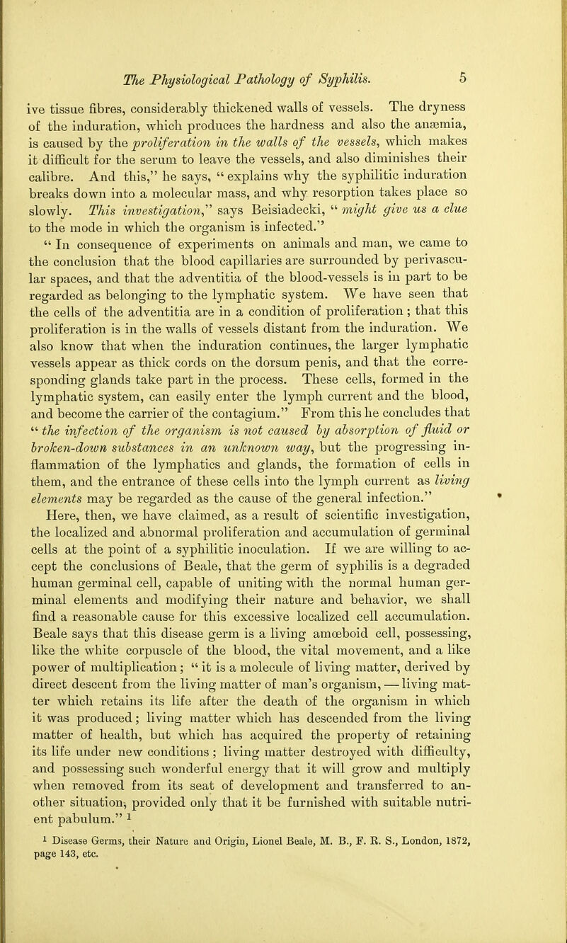 ive tissue fibres, considerably thickened walls of vessels. The dryness of the induration, which produces the hardness and also the anasmia, is caused by the proliferation in the walls of the vessels, which makes it difficult for the serum to leave the vessels, and also diminishes their calibre. And this, he says,  explains why the syphilitic induration breaks down into a molecular mass, and why resorption takes place so slowly. This investigation says Beisiadecki,  might give us a clue to the mode in which the organism is infected.''  In consequence of experiments on animals and man, we came to the conclusion that the blood capillaries are surrounded by perivascu- lar spaces, and that the adventitia of the blood-vessels is in part to be regarded as belonging to the lymphatic system. We have seen that the cells of the adventitia are in a condition of proliferation; that this proliferation is in the walls of vessels distant from the induration. We also know that when the induration continues, the larger lymphatic vessels appear as thick cords on the dorsum penis, and that the corre- sponding glands take part in the process. These cells, formed in the lymphatic system, can easily enter the lymph current and the blood, and become the carrier of the contagium. From this he concludes that  the infection of the organism is not caused by absorption of fluid or broken-down substances in an unknown way, but the progressing in- flammation of the lymphatics and glands, the formation of cells in them, and the entrance of these cells into the lymph current as living elements may be regarded as the cause of the general infection. Here, then, we have claimed, as a result of scientific investigation, the localized and abnormal proliferation and accumulation of germinal cells at the point of a syphilitic inoculation. If we are willing to ac- cept the conclusions of Beale, that the germ of syphilis is a degraded human germinal cell, capable of uniting with the normal human ger- minal elements and modifying their nature and behavior, we shall find a reasonable cause for this excessive localized cell accumulation. Beale says that this disease germ is a living amoeboid cell, possessing, like the white corpuscle of the blood, the vital movement, and a like power of multiplication;  it is a molecule of living matter, derived by direct descent from the living matter of man's organism, — living mat- ter which retains its life after the death of the organism in which it was produced; living matter which has descended from the living matter of health, but which has acquired the property of retaining its life under new conditions ; living matter destroyed with difficulty, and possessing such wonderful energy that it will grow and multiply when removed from its seat of development and transferred to an- other situation^ provided only that it be furnished with suitable nutri- ent pabulum. 1 1 Disease Germs, their Nature and Origin, Lionel Beale, M. B., F. R. S., London, 1872, page 143, etc.