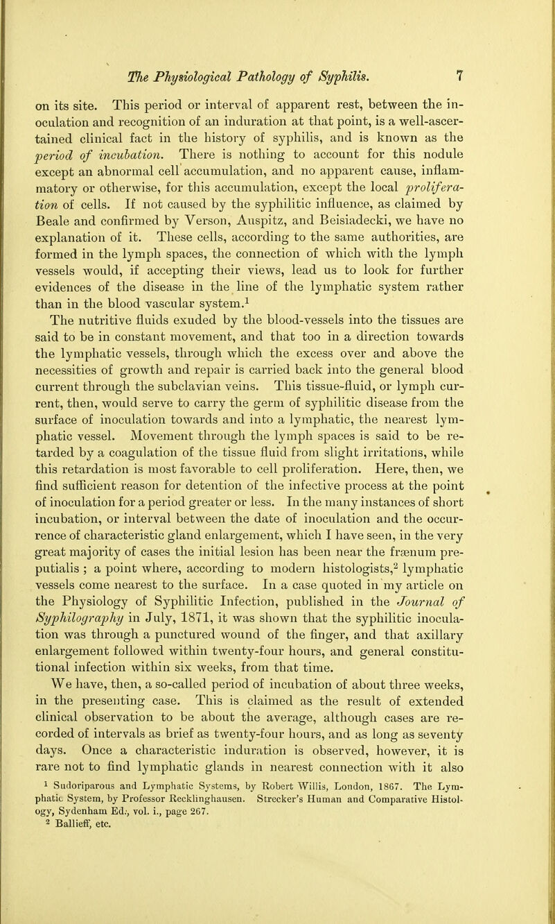 on its site. This period or interval of apparent rest, between the in- oculation and recognition of an induration at that point, is a well-ascer- tained clinical fact in the history of syphilis, and is known as the period of incubation. There is nothing to account for this nodule except an abnormal cell accumulation, and no apparent cause, inflam- matory or otherwise, for this accumulation, except the local prolifera- tion of cells. If not caused by the syphilitic influence, as claimed by Beale and confirmed by Verson, Auspitz, and Beisiadecki, we have no explanation of it. These cells, according to the same authorities, are formed in the lymph spaces, the connection of which with the lymph vessels would, if accepting their views, lead us to look for further evidences of the disease in the line of the lymphatic system rather than in the blood vascular system.1 The nutritive fluids exuded by the blood-vessels into the tissues are said to be in constant movement, and that too in a direction towards the lymphatic vessels, through which the excess over and above the necessities of growth and repair is carried back into the general blood current through the subclavian veins. This tissue-fluid, or lymph cur- rent, then, would serve to carry the germ of syphilitic disease from the surface of inoculation towards and into a lymphatic, the nearest lym- phatic vessel. Movement through the lymph spaces is said to be re- tarded by a coagulation of the tissue fluid from slight irritations, while this retardation is most favorable to cell prolifei'ation. Here, then, we find sufficient reason for detention of the infective process at the point of inoculation for a period greater or less. In the many instances of short incubation, or interval between the date of inoculation and the occur- rence of characteristic gland enlargement, which I have seen, in the very great majority of cases the initial lesion has been near the frsenum pre- putials ; a point where, according to modern histologists,2 lymphatic vessels come nearest to the surface. In a case quoted in my article on the Physiology of Syphilitic Infection, published in the Journal of Syphilography in July, 1871, it was shown that the syphilitic inocula- tion was through a punctured wound of the finger, and that axillary enlargement followed within twenty-four hours, and general constitu- tional infection within six weeks, from that time. We have, then, a so-called period of incubation of about three weeks, in the presenting case. This is claimed as the result of extended clinical observation to be about the average, although cases are re- corded of intervals as brief as twenty-four hours, and as long as seventy days. Once a characteristic induration is observed, however, it is rare not to find lymphatic glands in nearest connection with it also 1 Sudoriparous and Lymphatic Systems, by Robert Willis, London, 1867. The Lym- phatic System, by Professor Recklinghausen. Strecker's Human and Comparative Histol- ogy, Sydenham Ed;, vol. i., page 267. 2 Ballieff, etc.