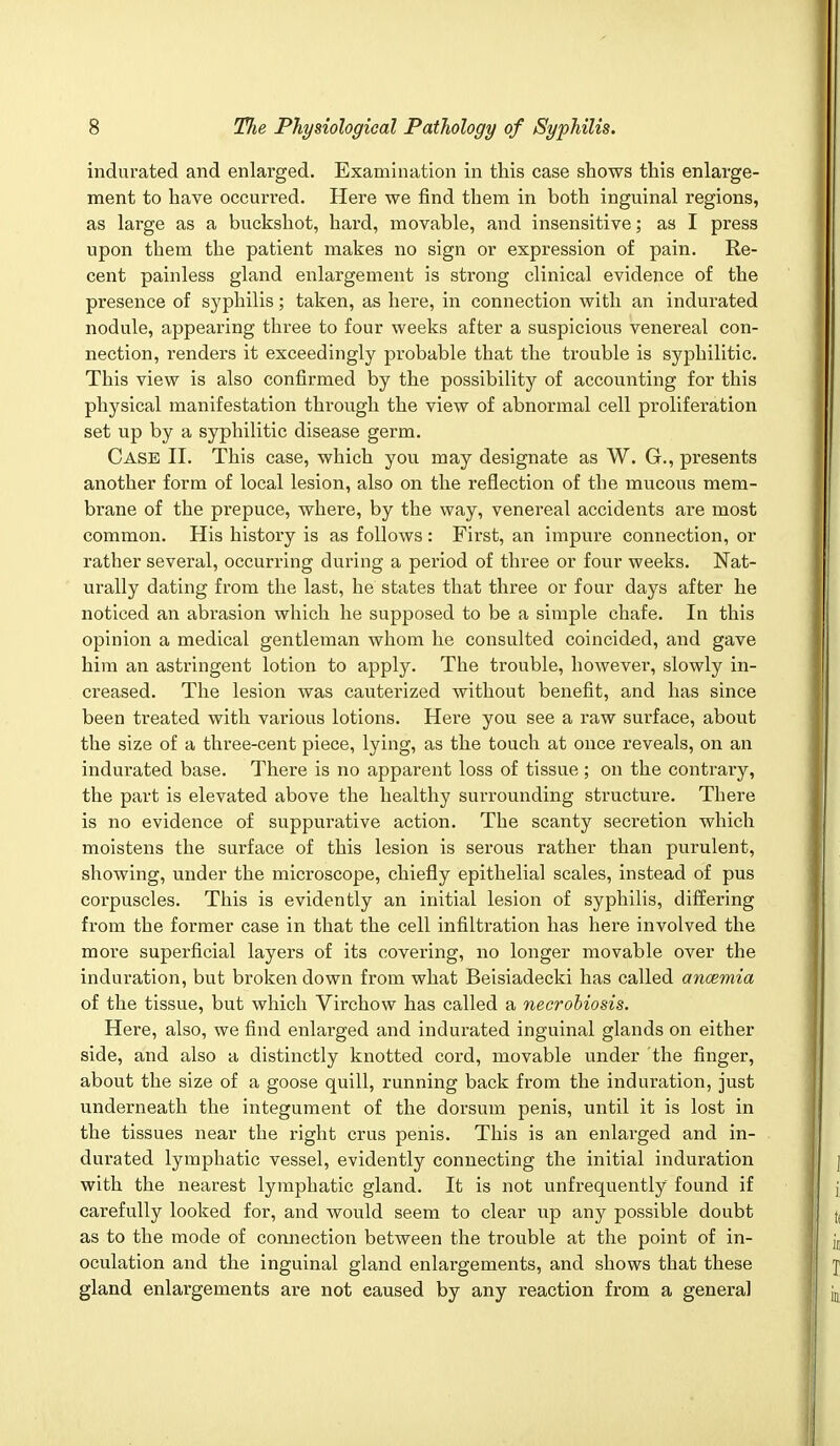 indurated and enlarged. Examination in this case shows this enlarge- ment to have occurred. Here we find them in both inguinal regions, as large as a buckshot, hard, movable, and insensitive; as I press upon them the patient makes no sign or expression of pain. Re- cent painless gland enlargement is strong clinical evidence of the presence of syphilis; taken, as here, in connection with an indurated nodule, appearing three to four weeks after a suspicious venereal con- nection, renders it exceedingly probable that the trouble is syphilitic. This view is also confirmed by the possibility of accounting for this physical manifestation through the view of abnormal cell proliferation set up by a syphilitic disease germ. Case II. This case, which you may designate as W. G., presents another form of local lesion, also on the inflection of the mucous mem- brane of the prepuce, where, by the way, venereal accidents are most common. His history is as follows: First, an impure connection, or rather several, occurring during a period of three or four weeks. Nat- urally dating from the last, he states that three or four days after he noticed an abrasion which he supposed to be a simple chafe. In this opinion a medical gentleman whom he consulted coincided, and gave him an astringent lotion to apply. The trouble, however, slowly in- creased. The lesion was cauterized without benefit, and has since been treated with various lotions. Hei'e you see a raw surface, about the size of a three-cent piece, lying, as the touch at once reveals, on an indurated base. There is no apparent loss of tissue ; on the contrary, the part is elevated above the healthy surrounding structure. There is no evidence of suppurative action. The scanty secretion which moistens the surface of this lesion is serous rather than purulent, showing, under the microscope, chiefly epithelial scales, instead of pus corpuscles. This is evidently an initial lesion of syphilis, differing from the former case in that the cell infiltration has here involved the more superficial layers of its covering, no longer movable over the induration, but broken down from what Beisiadecki has called ancemia of the tissue, but which Virchow has called a necrobiosis. Here, also, we find enlarged and indurated inguinal glands on either side, and also a distinctly knotted cord, movable under the finger, about the size of a goose quill, running back from the induration, just underneath the integument of the dorsum penis, until it is lost in the tissues near the right crus penis. This is an enlarged and in- durated lymphatic vessel, evidently connecting the initial induration with the nearest lymphatic gland. It is not unfrequently found if carefully looked for, and would seem to clear up any possible doubt as to the mode of connection between the trouble at the point of in- oculation and the inguinal gland enlargements, and shows that these gland enlargements are not eaused by any reaction from a general