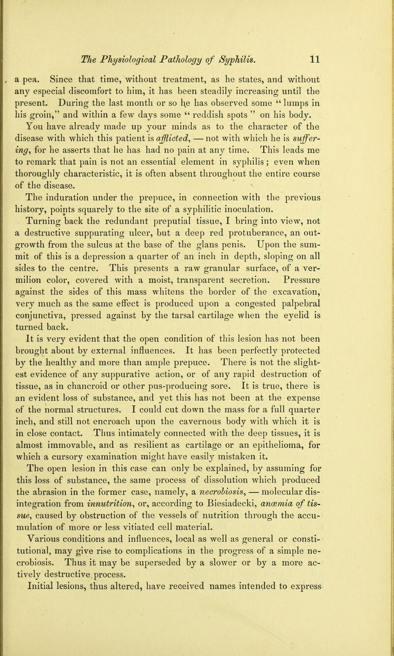 a pea. Since that time, without treatment, as he states, and without any especial discomfort to him, it has been steadily increasing until the present. During the last month or so he has observed some  lumps in his groin, and within a few days some  reddish spots  on his body. You have already made up your minds as to the character of the disease with which this patient is afflicted, — not with which he is suffer- ing, for he asserts that he has had no pain at any time. This leads me to remark that pain is not an essential element in syphilis; even when thoroughly characteristic, it is often absent throughout the entire course of the disease. The induration under the prepuce, in connection with the previous history, points squarely to the site of a syphilitic inoculation. Turning back the redundant preputial tissue, I bring into view, not a destructive suppurating ulcer, but a deep red protuberance, an out- growth from the sulcus at the base of the glans penis. Upon the sum- mit of this is a depression a quarter of an inch in depth, sloping on all sides to the centre. This presents a raw granular surface, of a ver- milion color, covered with a moist, transparent secretion. Pressure against the sides of this mass whitens the border of the excavation, very much as the same effect is produced upon a congested palpebral conjunctiva, pressed against by the tarsal cartilage when the eyelid is turned back. It is very evident that the open condition of this lesion has not been brought about by external influences. It has been perfectly protected by the healthy and more than ample prepuce. There is not the slight- est evidence of any suppurative action, or of any rapid destruction of tissue, as in chancroid or other pus-producing sore. It is true, there is an evident loss of substance, and yet this has not been at the expense of the normal structures. I could cut down the mass for a full quarter inch, and still not encroach upon the cavernous body with which it is in close contact. Thus intimately connected with the deep tissues, it is almost immovable, and as resilient as cartilage or an epithelioma, for which a cursory examination might have easily mistaken it. The open lesion in this case can only be explained, by assuming for this loss of substance, the same process of dissolution which produced the abrasion in the former case, namely, a necrobiosis, — molecular dis- integration from innutrition, or, according to Biesiadecki, anaemia of tis- sue, caused by obstruction of the vessels of nutrition through the accu- mulation of more or less vitiated cell material. Various conditions and influences, local as well as general or consti- tutional, may give rise to complications in the progress of a simple ne- crobiosis. Thus it may be superseded by a slower or by a more ac- tively destructive, process. Initial lesions, thus altered, have received names intended to express