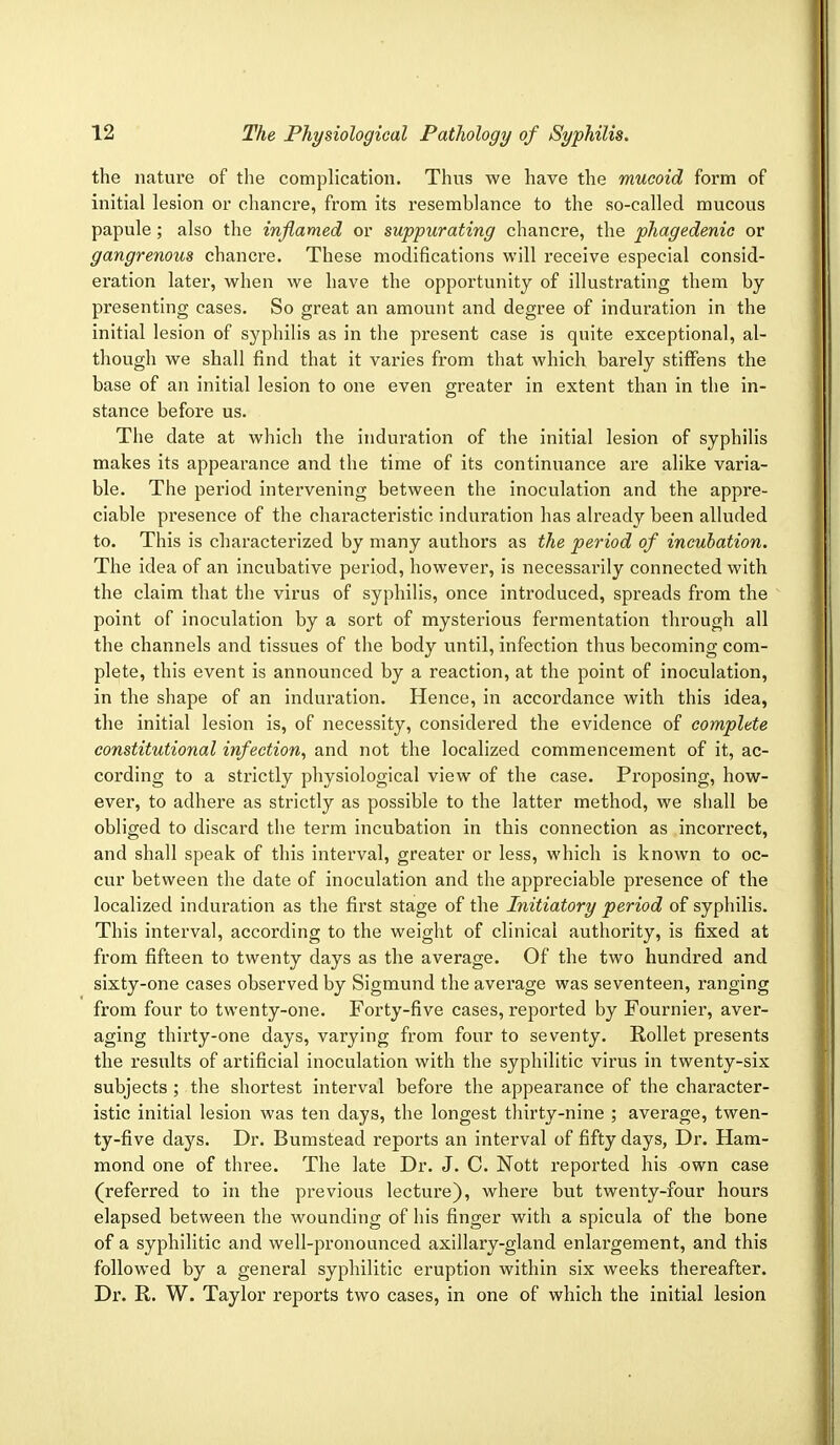 the nature of the complication. Thus we have the mucoid form of initial lesion or chancre, from its resemblance to the so-called mucous papule; also the inflamed or suppurating chancre, the phagedenic or gangrenous chancre. These modifications will receive especial consid- eration later, when we have the opportunity of illustrating them by presenting cases. So great an amount and degree of induration in the initial lesion of syphilis as in the present case is quite exceptional, al- though we shall find that it varies from that which barely stiffens the base of an initial lesion to one even greater in extent than in the in- stance before us. The date at which the induration of the initial lesion of syphilis makes its appearance and the time of its continuance are alike varia- ble. The period intervening between the inoculation and the appre- ciable presence of the characteristic induration has already been alluded to. This is characterized by many authors as the period of incubation. The idea of an incubative period, however, is necessarily connected with the claim that the virus of syphilis, once introduced, spreads from the point of inoculation by a sort of mysterious fermentation through all the channels and tissues of the body until, infection thus becoming com- plete, this event is announced by a reaction, at the point of inoculation, in the shape of an induration. Hence, in accordance with this idea, the initial lesion is, of necessity, considered the evidence of complete constitutional infection, and not the localized commencement of it, ac- cording to a strictly physiological view of the case. Proposing, how- ever, to adhere as strictly as possible to the latter method, we shall be obliged to discard the term incubation in this connection as incorrect, and shall speak of this interval, greater or less, which is known to oc- cur between the date of inoculation and the appreciable presence of the localized induration as the first stage of the Initiatory period of syphilis. This interval, according to the weight of clinical authority, is fixed at from fifteen to twenty days as the average. Of the two hundred and sixty-one cases observed by Sigmund the average was seventeen, ranging from four to twenty-one. Forty-five cases, reported by Fournier, aver- aging thirty-one days, varying from four to seventy. Rollet presents the results of artificial inoculation with the syphilitic virus in twenty-six subjects ; the shortest interval before the appearance of the character- istic initial lesion was ten days, the longest thirty-nine ; average, twen- ty-five days. Dr. Bumstead reports an interval of fifty days, Dr. Ham- mond one of three. The late Dr. J. C. Nott reported his -own case (referred to in the previous lecture), where but twenty-four hours elapsed between the wounding of his finger with a spicula of the bone of a syphilitic and well-pronounced axillary-gland enlargement, and this followed by a general syphilitic eruption within six weeks thereafter. Dr. R. W. Taylor reports two cases, in one of which the initial lesion