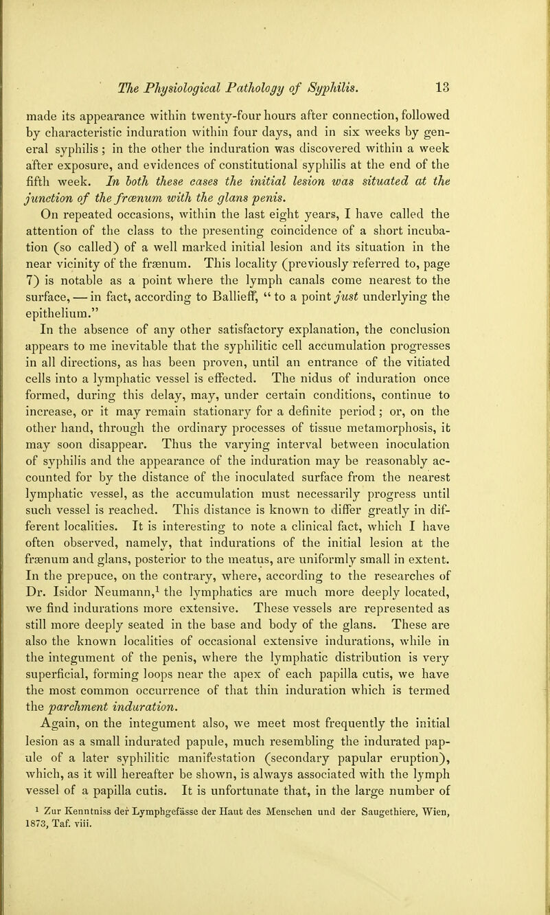 made its appearance within twenty-four hours after connection, followed by characteristic induration within four days, and in six weeks by gen- eral syphilis; in the other the induration was discovered within a week after exposure, and evidences of constitutional syphilis at the end of the fifth week. In both these cases the initial lesion was situated at the junction of the froznum with the glans penis. On repeated occasions, within the last eight years, I have called the attention of the class to the presenting coincidence of a short incuba- tion (so called) of a well marked initial lesion and its situation in the near vicinity of the fraenum. This locality (previously referred to, page 7) is notable as a point whei*e the lymph canals come nearest to the surface, — in fact, according to Ballieff,  to a point just underlying the epithelium. In the absence of any other satisfactory explanation, the conclusion appears to me inevitable that the syphilitic cell accumulation progresses in all directions, as has been proven, until an entrance of the vitiated cells into a lymphatic vessel is effected. The nidus of induration once formed, during this delay, may, under certain conditions, continue to increase, or it may remain stationary for a definite period; or, on the other hand, through the ordinary processes of tissue metamorphosis, it may soon disappear. Thus the varying interval between inoculation of syphilis and the appearance of the induration may be reasonably ac- counted for by the distance of the inoculated surface from the nearest lymphatic vessel, as the accumulation must necessarily progress until such vessel is reached. This distance is known to differ greatly in dif- ferent localities. It is interesting to note a clinical fact, which I have often observed, namely, that indurations of the initial lesion at the frsenum and glans, posterior to the meatus, are uniformly small in extent. In the prepuce, on the contrary, where, according to the researches of Dr. Isidor Neumann,1 the lymphatics are much more deeply located, we find indurations more extensive. These vessels are represented as still more deeply seated in the base and body of the glans. These are also the known localities of occasional extensive indurations, while in the integument of the penis, where the lymphatic distribution is very superficial, forming loops near the apex of each papilla cutis, we have the most common occurrence of that thin induration which is termed the parchment induration. Again, on the integument also, we meet most frequently the initial lesion as a small indurated papule, much resembling the indurated pap- ule of a later syphilitic manifestation (secondary papular eruption), which, as it will hereafter be shown, is always associated with the lymph vessel of a papilla cutis. It is unfortunate that, in the large number of 1 Zur Kenntniss der Lymphgefasse der Haut des Menschen und der Saugethiere, Wien, 1873, Taf. viii.