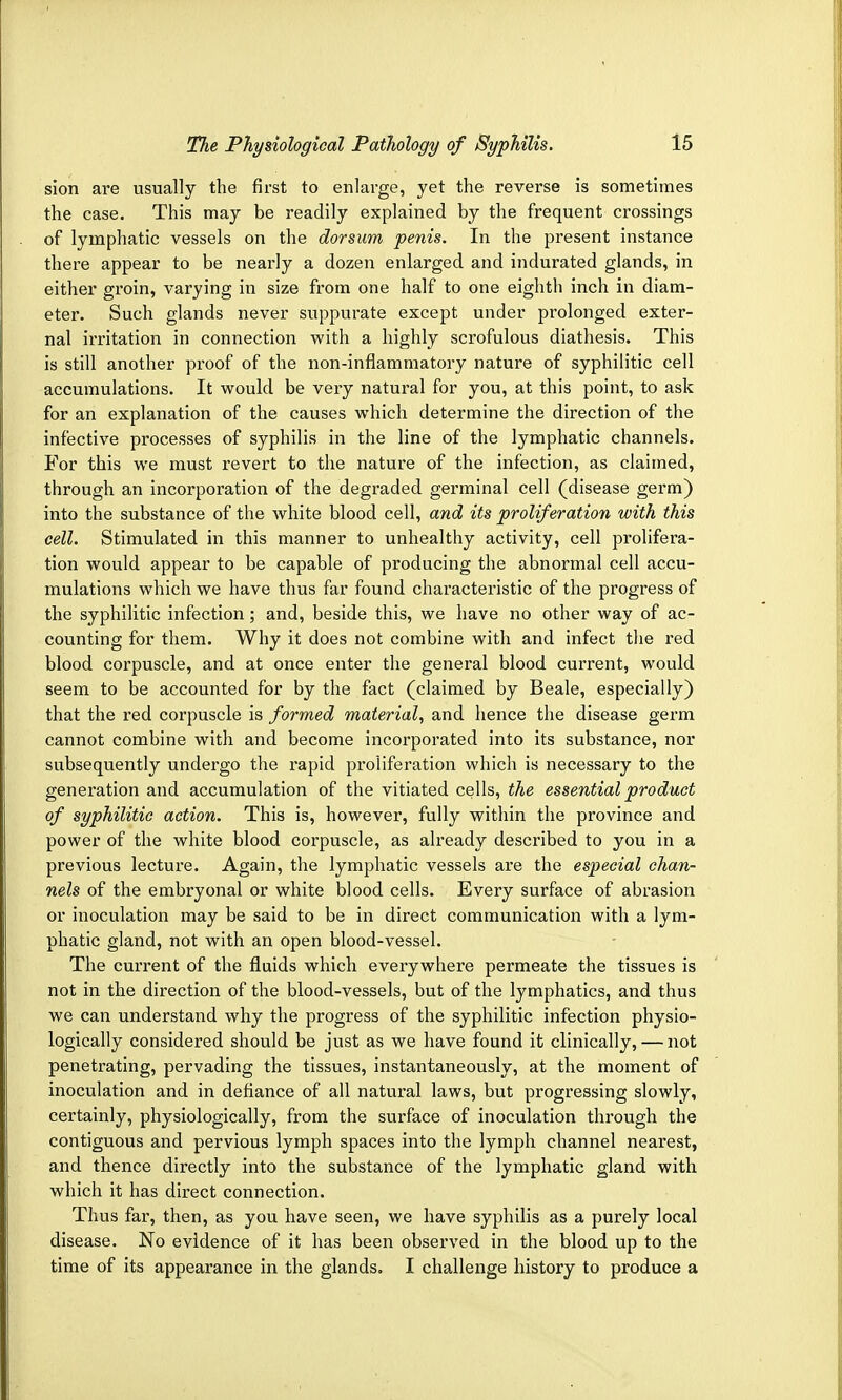 sion are usually the first to enlarge, yet the reverse is sometimes the case. This may be readily explained by the frequent crossings of lymphatic vessels on the dorsum penis. In the present instance there appear to be nearly a dozen enlarged and indurated glands, in either groin, varying in size from one half to one eighth inch in diam- eter. Such glands never suppurate except under prolonged exter- nal irritation in connection -with a highly scrofulous diathesis. This is still another proof of the non-inflammatory nature of syphilitic cell accumulations. It would be very natural for you, at this point, to ask for an explanation of the causes which determine the direction of the infective processes of syphilis in the line of the lymphatic channels. For this we must revert to the nature of the infection, as claimed, through an incorporation of the degraded germinal cell (disease germ) into the substance of the white blood cell, and its proliferation with this cell. Stimulated in this manner to unhealthy activity, cell prolifera- tion would appear to be capable of producing the abnormal cell accu- mulations which we have thus far found characteristic of the progress of the syphilitic infection; and, beside this, we have no other way of ac- counting for them. Why it does not combine with and infect the red blood corpuscle, and at once enter the general blood current, would seem to be accounted for by the fact (claimed by Beale, especially) that the red corpuscle is formed material, and hence the disease germ cannot combine with and become incorporated into its substance, nor subsequently undergo the rapid proliferation which is necessary to the generation and accumulation of the vitiated cells, the essential product of syphilitic action. This is, however, fully within the province and power of the white blood corpuscle, as already described to you in a previous lecture. Again, the lymphatic vessels are the especial chan- nels of the embryonal or white blood cells. Every surface of abrasion or inoculation may be said to be in direct communication with a lym- phatic gland, not with an open blood-vessel. The current of the fluids which everywhere permeate the tissues is not in the direction of the blood-vessels, but of the lymphatics, and thus we can understand why the progress of the syphilitic infection physio- logically considered should be just as we have found it clinically, — not penetrating, pervading the tissues, instantaneously, at the moment of inoculation and in defiance of all natural laws, but progressing slowly, certainly, physiologically, from the surface of inoculation through the contiguous and pervious lymph spaces into the lymph channel nearest, and thence directly into the substance of the lymphatic gland with which it has direct connection. Thus far, then, as you have seen, we have syphilis as a purely local disease. No evidence of it has been observed in the blood up to the time of its appearance in the glands. I challenge history to produce a