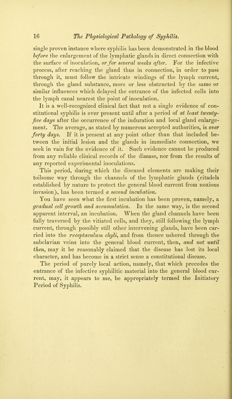single proven instance where syphilis has been demonstrated in the blood before the enlargement of the lymphatic glands in direct connection with the surface of inoculation, or for several weeks after. For the infective process, after reaching the gland thus in connection, in order to pass through it, must follow the intricate windings of the lymph current, through the gland substance, more or less obstructed by the same or similar influences which delayed the entrance of the infected cells into the lymph canal nearest the point of inoculation. It is a well-recognized clinical fact that not a single evidence of con- stitutional syphilis is ever present until after a period of at least twenty- five days after the occurrence of the induration and local gland enlarge- ment. The average, as stated by numerous accepted authorities, is over forty days. If it is present at any point other than that included be- tween the initial lesion and the glands in immediate connection, we seek in vain for the evidence of it. Such evidence cannot be produced from any reliable clinical records of the disease, nor from the results of any reported experimental inoculations. This period, during which the diseased elements are making their toilsome way through the channels of the lymphatic glands (citadels established by nature to protect the general blood current from noxious invasion), has been termed a second incubation. You have seen what the first incubation has been proven, namely, a gradual cell growth and accumulation. In the same way, is the second apparent interval, an incubation. When the gland channels have been fully traversed by the vitiated cells, and they, still following the lymph current, through possibly still other intervening glands, have been car- ried into the receptaculum chyli, and from thence ushered through the subclavian veins into the general blood current, then, and not until then, may it be reasonably claimed that the disease has lost its local character, and has become in a strict sense a constitutional disease. The period of purely local action, namely, that which precedes the entrance of the infective syphilitic material into the general blood cur- rent, may, it appears to me, be appropriately termed the Initiatory Period of Syphilis.