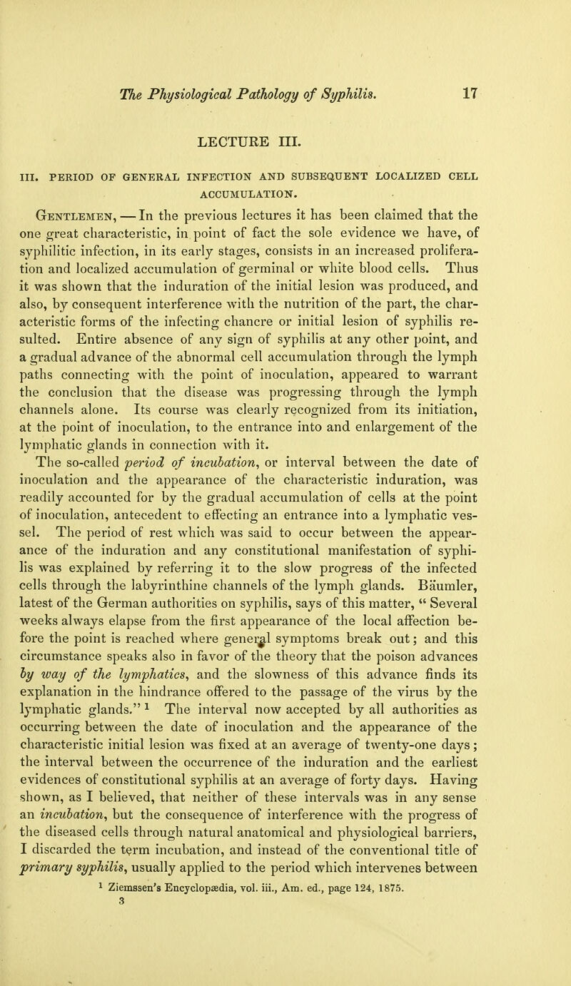 LECTURE III. III. PERIOD OF GENERAL INFECTION AND SUBSEQUENT LOCALIZED CELL ACCUMULATION. Gentlemen, — In the previous lectures it has been claimed that the one great characteristic, in point of fact the sole evidence we have, of syphilitic infection, in its early stages, consists in an increased prolifera- tion and localized accumulation of germinal or white blood cells. Thus it was shown that the induration of the initial lesion was produced, and also, by consequent interference with the nutrition of the part, the char- acteristic forms of the infecting chancre or initial lesion of syphilis re- sulted. Entire absence of any sign of syphilis at any other point, and a gradual advance of the abnormal cell accumulation through the lymph paths connecting with the point of inoculation, appeared to warrant the conclusion that the disease was progressing through the lymph channels alone. Its course was clearly recognized from its initiation, at the point of inoculation, to the entrance into and enlargement of the lymphatic glands in connection with it. The so-called period of incubation, or interval between the date of inoculation and the appearance of the characteristic induration, was readily accounted for by the gradual accumulation of cells at the point of inoculation, antecedent to effecting an entrance into a lymphatic ves- sel. The period of rest which was said to occur between the appear- ance of the induration and any constitutional manifestation of syphi- lis was explained by referring it to the slow progress of the infected cells through the labyrinthine channels of the lymph glands. Baumler, latest of the German authorities on syphilis, says of this matter,  Several weeks always elapse from the first appearance of the local affection be- fore the point is reached where general symptoms break out; and this circumstance speaks also in favor of the theory that the poison advances by way of the lymphatics, and the slowness of this advance finds its explanation in the hindrance offered to the passage of the virus by the lymphatic glands. 1 The interval now accepted by all authorities as occurring between the date of inoculation and the appearance of the characteristic initial lesion was fixed at an average of twenty-one days; the interval between the occurrence of the induration and the earliest evidences of constitutional syphilis at an average of forty days. Having shown, as I believed, that neither of these intervals was in any sense an incubation, but the consequence of interference with the progress of the diseased cells through natural anatomical and physiological barriers, I discarded the term incubation, and instead of the conventional title of primary syphilis, usually applied to the period which intervenes between 1 Ziemssen's Encyclopedia, vol. iii., Am. ed., page 124, 1875. 3