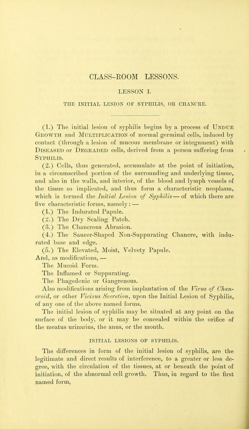 CLASS-ROOM LESSONS. LESSON I. THE INITIAL LESION OF SYPHILIS, OE CHANCRE. (1.) The initial lesion of syphilis begins by a process of Undue Growth and Multiplication of normal germinal cells, induced by contact (through a lesion of mucous membrane or integument) with Diseased or DEGRADED cells, derived from a person suffering from Syphilis. (2.) Cells, thus generated, accumulate at the point of initiation, in a circumscribed portion of the surrounding and underlying tissue, and also in the walls, and interior, of the blood and lymph vessels of the tissue so implicated, and thus form a characteristic neoplasm, which is termed the Initial Lesion of Syphilis—of which there are five characteristic forms, namely : — (1.) The Indurated Papule. (2.) The Dry Scaling Patch. (3.) The Chancrous Abrasion. (4.) The Saucer-Shaped Non-Suppui-ating Chancre, with indu- rated base and edge. (5.) The Elevated, Moist, Velvety Papule. And, as modifications, — The Mucoid Form. The Inflamed or Suppiwating. The Phagedenic or Gangrenous. Also modifications arising from implantation of the Virus of Chan- croid, or other Vicious Secretion, upon the Initial Lesion of Syphilis, of any one of the above named forms. The initial lesion of syphilis may be situated at any point on the surface of the body, or it may be concealed within the orifice of the meatus urinarius, the anus, or the mouth. INITIAL LESIONS OF SYPHILIS. The differences in form of the initial lesion of syphilis, are the legitimate and direct results of interference, to a greater or less de- gree, with the circulation of the tissues, at or beneath the point of initiation, of the abnormal cell growth. Thus, in regard to the first named form,