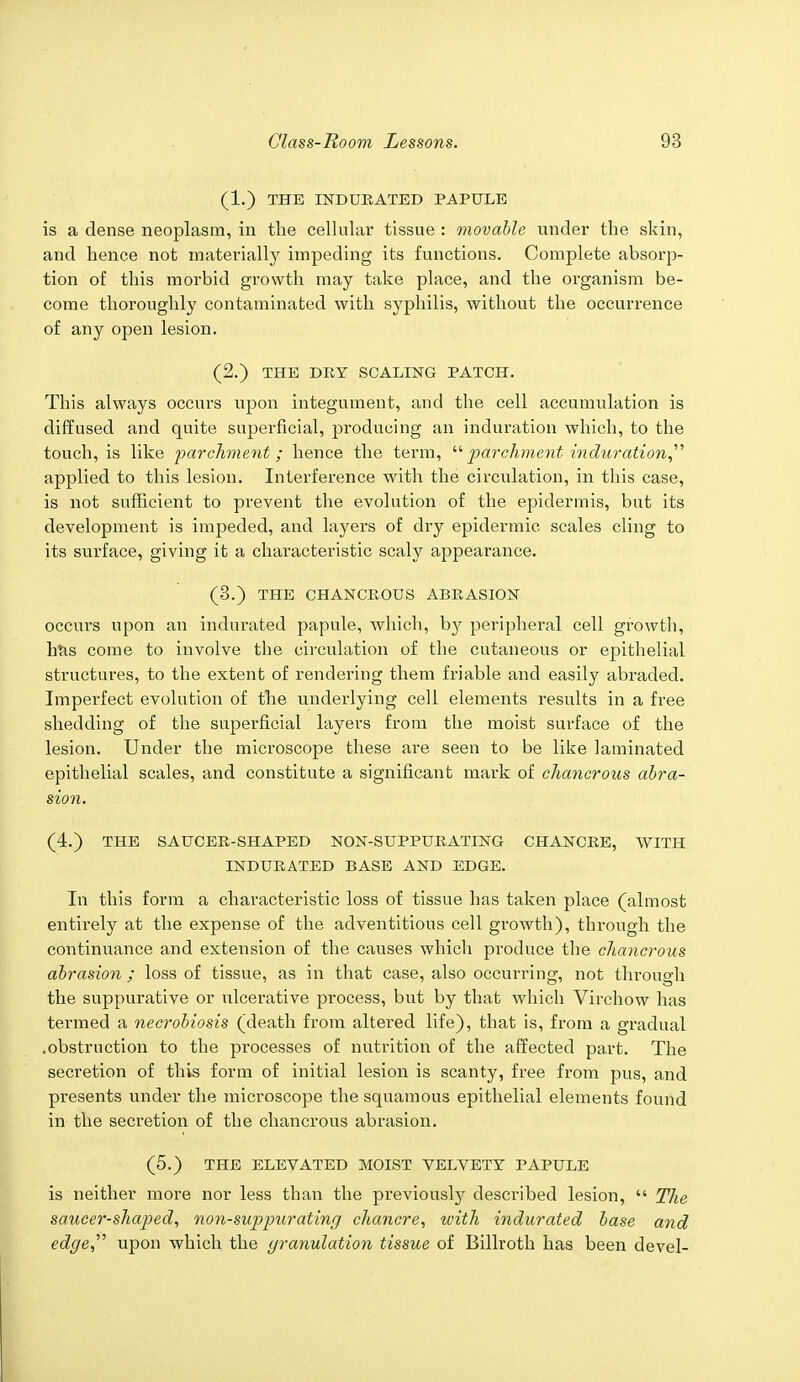 (1.) THE INDURATED PAPULE is a dense neoplasm, in the cellular tissue : movable under the skin, and hence not materially impeding its functions. Complete absorp- tion of this morbid growth may take place, and the organism be- come thoroughly contaminated with syphilis, without the occurrence of any open lesion. (2.) THE DRY SCALING PATCH. This always occurs upon integument, and the cell accumulation is diffused and quite superficial, producing an induration which, to the touch, is like parchment; hence the term, parchment induration applied to this lesion. Interference with the circulation, in this case, is not sufficient to prevent the evolution of the epidermis, but its development is impeded, and layers of dry epidermic scales cling to its surface, giving it a characteristic scaly appearance. (3.) THE CHANCEOUS ABRASION occurs upon an indurated papule, which, by peripheral cell growth, has come to involve the circulation of the cutaneous or epithelial structures, to the extent of rendering them friable and easily abraded. Imperfect evolution of the underlying cell elements results in a free shedding of the superficial layers from the moist surface of the lesion. Under the microscope these are seen to be like laminated epithelial scales, and constitute a significant mark of chancrous abra- sion. (4.) THE SAUCER-SHAPED NON-SUPPURATING CHANCRE, WITH INDURATED BASE AND EDGE. In this form a characteristic loss of tissue has taken place (almost entirely at the expense of the adventitious cell growth), through the continuance and extension of the causes which produce the chancrous abrasion ; loss of tissue, as in that case, also occurring, not through the suppurative or ulcerative process, but by that which Virchow has termed a necrobiosis (death from altered life), that is, from a gradual .obstruction to the processes of nutrition of the affected part. The secretion of this form of initial lesion is scanty, free from pus, and presents under the microscope the squamous epithelial elements found in the secretion of the chancrous abrasion. (5.) THE ELEVATED MOIST VELVETY PAPULE is neither more nor less than the previously described lesion,  The saucer-shaped, non-suppurating chancre, with indurated base and edge upon which the granulation tissue of Billroth has been devel-
