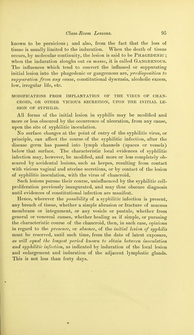known to be pernicious ; and also, from the fact that the loss of tissue is usually limited to the induration. When the death of tissue occurs, by molecular continuity, the lesion is said to be PHAGEDENIC ; when the induration sloughs out en masse, it is called GANGRENOUS. The influences which tend to convert the inflamed or suppurating initial lesion into the phagedenic or gangrenous are, predisposition to suppuration from any cause, constitutional dyscrasia, alcoholic excess, low, irregular life, etc. MODIFICATIONS FROM IMPLANTATION OF THE VIRUS OF CHAN- CROID, OR OTHER VICIOUS SECRETION, UPON THE INITIAL LE- SION OF SYPHILIS. All forms of the initial lesion in syphilis may be modified and more or less obscured by the occurrence of ulceration, from any cause, upon the site of syphilitic inoculation. No surface changes at the point of entry of the syphilitic virus, or principle, can affect the course of the syphilitic infection, after the disease germ has passed into lymph channels (spaces or vessels) below that surface. The characteristic local evidences of syphilitic infection may, however, be modified, and more or less completely ob- scured by accidental lesions, such as herpes, resulting from contact with vicious vaginal and uterine secretions, or by contact of the lesion of syphilitic inoculation, with the virus of chancroid. Such lesions pursue their course, uninfluenced by the syphilitic cell- proliferation previously inaugurated, and may thus obscure diagnosis until evidences of constitutional infection are manifest. Hence, wherever the possibility of a syphilitic infection is present, any breach of tissue, whether a simple abrasion or fracture of mucous membrane or integument, or any vesicle or pustule, whether from general or venereal causes, whether healing as if simple, or pursuing the characteristic course of the chancroid, then, in such case, opinions in regard to the presence, or absence, of the initial lesion of syphilis must be reserved, until such time, from the date of latest exposure, as ivill equal the longest period known to obtain betioeen inoculation and syphilitic infection, as indicated by induration of the local lesion and enlargement and induration of the adjacent lymphatic glands. This is not less than forty days.