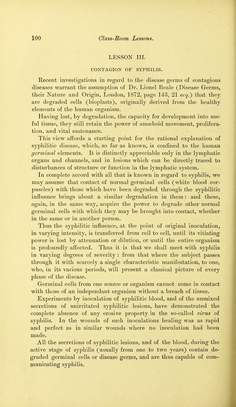 LESSON III. CONTAGION OF SYPHILIS. Recent investigations in regard to the disease germs of contagious diseases warrant the assumption of Dr. Lionel Beale (Disease Germs, their Nature and Origin, London, 1872, page 143, 21 seq.~) that they are degraded cells (bioplasts), originally derived from the healthy elements of the human organism. Having lost, by degradation, the capacity for development into use- ful tissue, they still retain the power of amoeboid movement, prolifera- tion, and vital sustenance. This view affords a starting point for the rational explanation of syphilitic disease, which, so far as known, is confined to the human germinal elements. It is distinctly appreciable only in the lymphatic organs and channels, and in lesions which can be directly traced to disturbances of structure or function in the lymphatic system. In complete accord with all that is known in regard to syphilis, we may assume that contact of normal germinal cells (white blood cor- puscles) with those which have been degraded through the syphilitic influence brings about a similar degradation in them: and these, again, in the same way, acquire the power to degrade other nonnal germinal cells with which they may be brought into contact, whether in the same or in another person. Thus the syphilitic influence, at the point of original inoculation, in varying intensity, is transferred from cell to cell, until its vitiating power is lost by attenuation or dilution, or until the entire organism is profoundly affected. Thus it is that we shall meet with syphilis in varying degrees of severity : from that where the subject passes through it with scai'cely a single characteristic manifestation, to one, who, in its various periods, will present a classical picture of every phase of the disease. Germinal cells from one source or organism cannot come in contact with those of an independant organism without a breach of tissue. Experiments by inoculation of syphilitic blood, and of the unmixed secretions of unirritated syphilitic lesions, have demonstrated the complete absence of any erosive property in the so-called virus of syphilis. In the wounds of such inoculations healing was as rapid and perfect as in similar wounds where no inoculation had been made. All the secretions of syphilitic lesions, and of the blood, during the active stage of syphilis (usually from one to two years) contain de- graded germinal cells or disease germs, and are thus capable of com- municating syphilis.