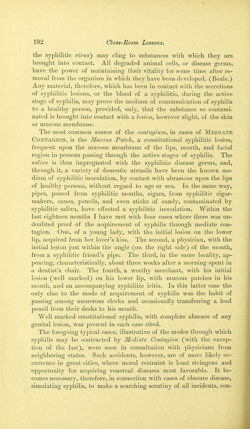 the syphilitic vims') may cling to substances with which they are brought into contact. All degraded animal cells, or disease germs, have the power of maintaining their vitality for some time after re- moval from the organism in which they have been developed. (Beale.) Any material, therefore, which has been in contact with the secretions of syphilitic lesions, or the blood of a syphilitic, during the active stage of syphilis, may prove the medium of communication of syphilis to a healthy person, provided, only, that the substance so contami- nated is brought into contact with a lesion, however slight, of the skin or mucous membrane. The most common source of the contagium, in cases of Mediate Contagion, is the Mucous Patch, a constitutional syphilitic lesion, frequent upon the mucous membrane of the lips, mouth, and facial region in persons passing through the active stages of syphilis. The saliva is thus impregnated with the syphilitic disease germs, and, through it, a variety of domestic utensils have been the known me- dium of syphilitic inoculation, by contact with abrasions upon the lips of healthy persons, without regard to age or sex. In the same way, pipes, passed from syphilitic mouths, cigars, from syphilitic cigar- makers, canes, pencils, and even sticks of eandjr, contaminated by syphilitic saliva, have effected a syphilitic inoculation. Within the last eighteen months I have met with four cases where there was un- doubted proof of the acquirement of syphilis through mediate con- tagion. One, of a young lady, with the initial lesion on the lower lip, acquired from her lover's kiss. The second, a physician, with the initial lesion just within the angle (on the right side) of the mouth, from a syphilitic friend's pipe. The third, in the same locality, ap- pearing, characteristically, about three weeks after a morning spent in a dentist's chair. The fourth, a worthy merchant, with his initial lesion (well marked) on his lower lip, with mucous patches in his mouth, and an accompanying syphilitic iritis. In this latter case the only clue to the mode of acquirement of syphilis was the habit of passing among numerous clerks and occasionally transferring a lead pencil from their desks to his mouth. Well marked constitutional syphilis, with complete absence of any genital lesion, was present in each case cited. The foregoing typical cases, illustrative of the modes through which syphilis may be contracted by Mediate Contagion (with the excep- tion of the last), were seen in consultation with physicians from neighboring states. Such accidents, however, are of mors likely oc- currence in great cities, where moral restraint is least stringent and opportunity for acquiring venereal diseases most favorable. It be- comes necessary, therefore, in connection with cases of obscure disease, simulating syphilis, to make a searching scrutiny of all incidents, con-