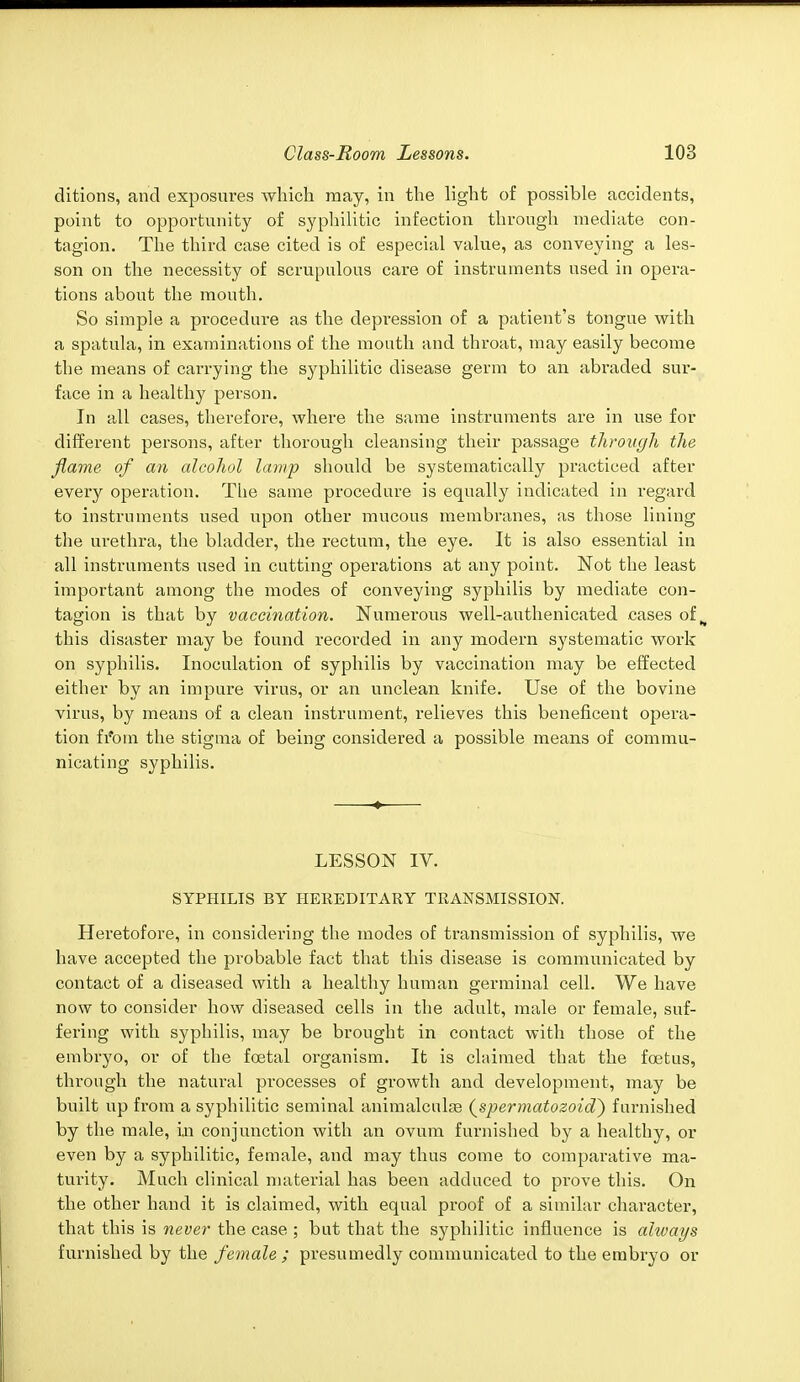 ditions, and exposures which may, in the light of possible accidents, point to opportunity of syphilitic infection through mediate con- tagion. The third case cited is of especial value, as conveying a les- son on the necessity of scrupulous care of instruments used in opera- tions about the mouth. So simple a procedure as the depression of a patient's tongue with a spatula, in examinations of the mouth and throat, may easily become the means of carrying the syphilitic disease germ to an abraded sur- face in a healthy person. In all cases, therefore, where the same instruments are in use for different persons, after thorough cleansing their passage through the flame of an alcohol lamp should be systematically practiced after every operation. The same procedure is equally indicated in regard to instruments used upon other mucous membranes, as those lining the urethra, the bladder, the rectum, the eye. It is also essential in all instruments used in catting operations at any point. Not the least important among the modes of conveying syphilis by mediate con- tagion is that by vaccination. Numerous well-authenicated cases of ^ this disaster may be found recorded in any modern systematic work on syphilis. Inoculation of syphilis by vaccination may be effected either by an impure virus, or an unclean knife. Use of the bovine virus, by means of a clean instrument, relieves this beneficent opera- tion fi'om the stigma of being considered a possible means of commu- nicating syphilis. LESSON IV. SYPHILIS BY HEREDITARY TRANSMISSION. Heretofore, in considering the modes of transmission of syphilis, we have accepted the probable fact that this disease is communicated by contact of a diseased with a healthy human germinal cell. We have now to consider how diseased cells in the adult, male or female, suf- fering with syphilis, may be brought in contact with those of the embryo, or of the foetal organism. It is claimed that the foetus, through the natural processes of growth and development, may be built up from a syphilitic seminal animalculae (spermatozoiaV) furnished by the male, in conjunction with an ovum furnished by a healthy, or even by a syphilitic, female, and may thus come to comparative ma- turity. Much clinical material has been adduced to pi*ove this. On the other hand it is claimed, with equal proof of a similar character, that this is never the case ; but that the syphilitic influence is always furnished by the female; presumedly communicated to the embryo or