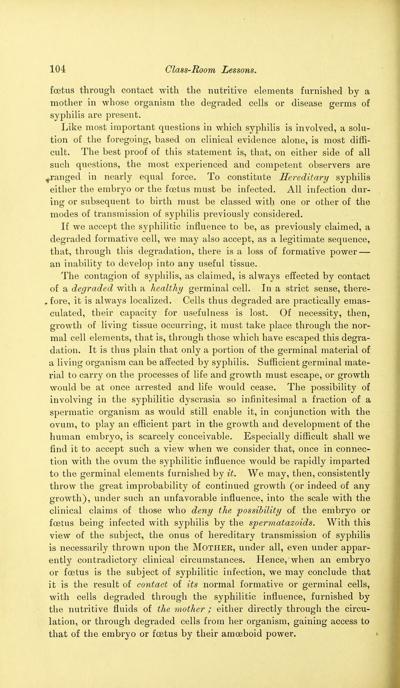 foetus through contact with the nutritive elements furnished by a mother in whose organism the degraded cells or disease germs of syphilis are present. Like most important questions in which syphilis is involved, a solu- tion of the foregoing, based on clinical evidence alone, is most diffi- cult. The best proof of this statement is, that, on either side of all such questions, the most experienced and competent observers are ^ranged in nearly equal force. To constitute Hereditary syphilis either the embryo or the foetus must be infected. All infection dur- ing or subsequent to birth must be classed with one or other of the modes of transmission of syphilis previously considered. If we accept the syphilitic influence to be, as previously claimed, a degraded formative cell, we may also accept, as a legitimate sequence, that, through this degradation, there is a loss of formative power — an inability to develop into any useful tissue. The contagion of syphilis, as claimed, is always effected by contact of a degraded with a healthy germinal cell. In a strict sense, there- . fore, it is always localized. Cells thus degraded are practically emas- culated, their capacity for usefulness is lost. Of necessity, then, growth of living tissue occurring, it must take place through the nor- mal cell elements, that is, through those which have escaped this degra- dation. It is thus plain that only a portion of the germinal material of a living organism can be affected by syphilis. Sufficient germinal mate- rial to carry on the processes of life and growth must escape, or growth would be at once arrested and life would cease. The possibility of involving in the syphilitic dyscrasia so infinitesimal a fraction of a spermatic organism as would still enable it, in conjunction with the ovum, to play an efficient part in the growth and development of the human embryo, is scarcely conceivable. Especially difficult shall we find it to accept such a view when we consider that, once in connec- tion with the ovum the syphilitic influence would be I'apidly imparted to the germinal elements furnished by it. We may, then, consistently throw the great improbability of continued growth (or indeed of any growth), under such an unfavorable influence, into the scale with the clinical claims of those who deny the possibility of the embryo or foetus being infected with syphilis by the spermatazoids. With this view of the subject, the onus of hereditary transmission of syphilis is necessarily thrown upon the Mother, under all, even under appar- ently contradictory clinical circumstances. Hence, when an embryo or foetus is the subject of syphilitic infection, we may conclude that it is the result of contact of its normal formative or germinal cells, with cells degraded through the syphilitic influence, furnished by the nutritive fluids of the mother ; either directly through the circu- lation, or through degraded cells from her organism, gaining access to that of the embryo or foetus by their amoeboid power. >