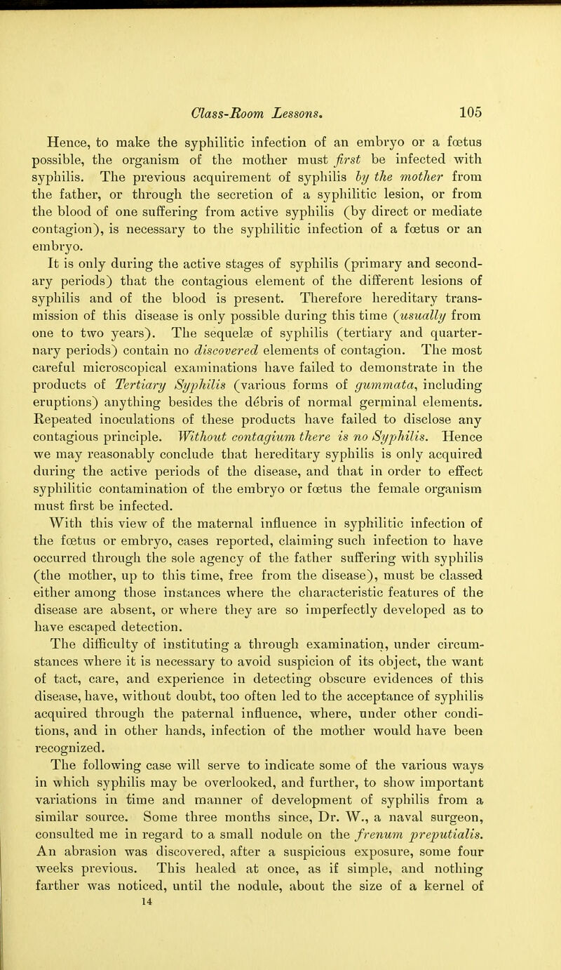 Hence, to make the syphilitic infection of an embryo or a foetus possible, the organism of the mother must first be infected with syphilis. The previous acquirement of syphilis by the mother from the father, or through the secretion of a syphilitic lesion, or from the blood of one suffering from active syphilis (by direct or mediate contagion), is necessary to the syphilitic infection of a foetus or an embryo. It is only during the active stages of syphilis (primary and second- ary periods) that the contagious element of the different lesions of syphilis and of the blood is present. Therefore hereditary trans- mission of this disease is only possible during this time (usually from one to two years). The sequelae of syphilis (tertiary and quarter- nary periods) contain no discovered elements of contagion. The most careful microscopical examinations have failed to demonstrate in the products of Tertiary Syphilis (various forms of gummata, including eruptions) anything besides the debris of normal germinal elements. Repeated inoculations of these products have failed to disclose any contagious principle. Without contagium there is no Syphilis. Hence we may reasonably conclude that hereditary syphilis is only acquired during the active periods of the disease, and that in order to effect syphilitic contamination of the embryo or foetus the female organism must first be infected. With this view of the maternal influence in syphilitic infection of the fcetus or embryo, cases reported, claiming such infection to have occurred through the sole agency of the father suffering with syphilis (the mother, up to this time, free from the disease), must be classed either among those instances where the characteristic features of the disease are absent, or where they are so imperfectly developed as to have escaped detection. The difficulty of instituting a through examination, under circum- stances where it is necessary to avoid suspicion of its object, the want of tact, care, and experience in detecting obscure evidences of this disease, have, without doubt, too often led to the acceptance of syphilis acquired through the paternal influence, where, under other condi- tions, and in other hands, infection of the mother would have been recognized. The following case will serve to indicate some of the various ways in which syphilis may be overlooked, and further, to show important variations in time and manner of development of syphilis from a similar source. Some three months since, Dr. W., a naval surgeon, consulted me in regard to a small nodule on the frenum preputialis. An abrasion was discovered, after a suspicious exposure, some four weeks previous. This healed at once, as if simple, and nothing farther was noticed, until the nodule, about the size of a kernel of 14