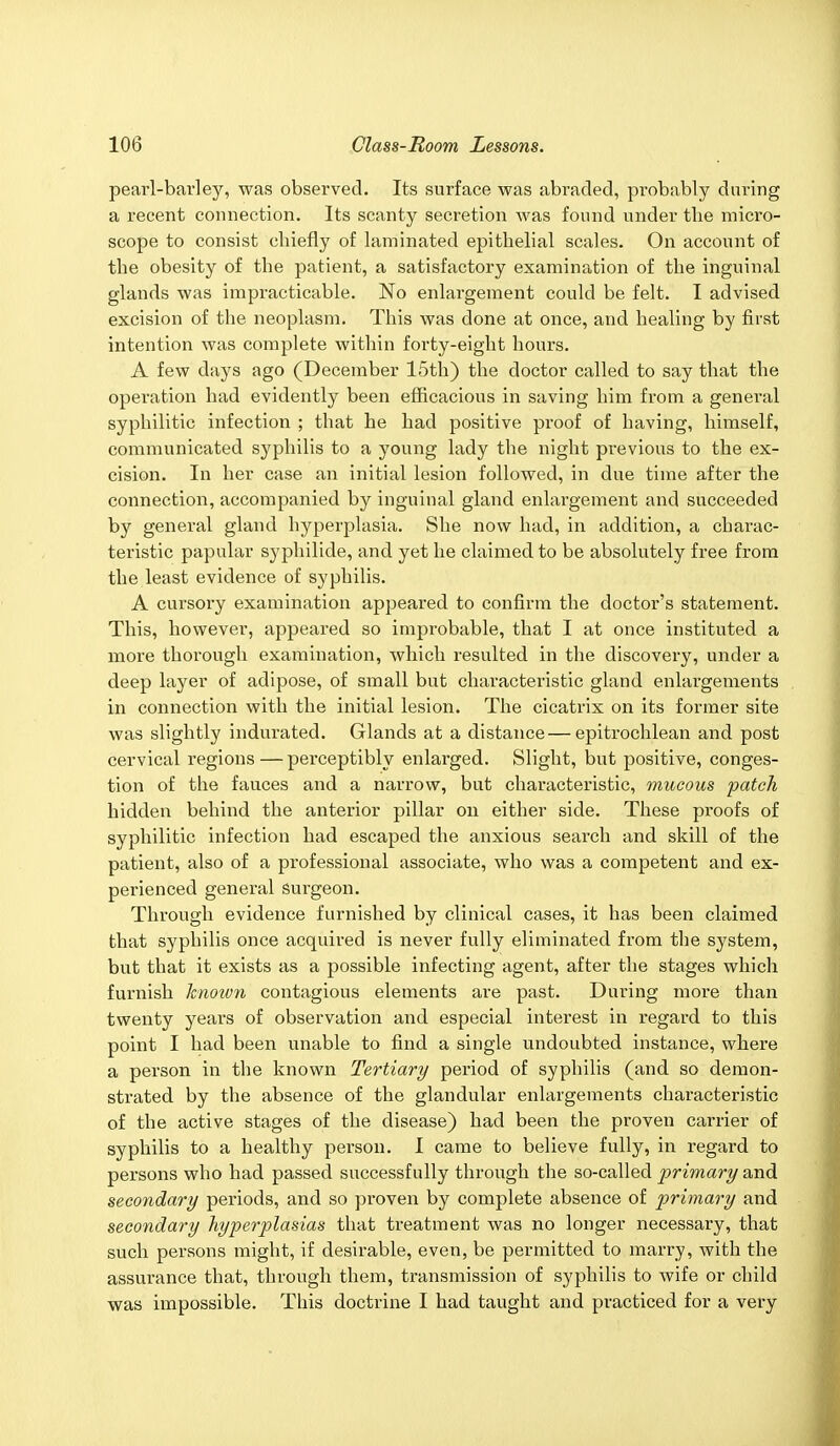 pearl-barley, was observed. Its surface was abraded, probably during a recent connection. Its scanty secretion was found under the micro- scope to consist chiefly of laminated epithelial scales. On account of the obesity of the patient, a satisfactory examination of the inguinal glands was impracticable. No enlargement could be felt. I advised excision of the neoplasm. This was done at once, and healing by first intention was complete within forty-eight hours. A few days ago (December 15th) the doctor called to say that the operation had evidently been efficacious in saving him from a general syphilitic infection ; that he had positive proof of having, himself, communicated syphilis to a young lady the night previous to the ex- cision. In her case an initial lesion followed, in due time after the connection, accompanied by inguinal gland enlargement and succeeded by general gland hyperplasia. She now had, in addition, a charac- teristic papular syphilide, and yet he claimed to be absolutely free from the least evidence of syphilis. A cursory examination appeared to confirm the doctor's statement. This, however, appeared so improbable, that I at once instituted a more thorough examination, which resulted in the discovery, under a deep layer of adipose, of small but characteristic gland enlargements in connection with the initial lesion. The cicatrix on its former site was slightly indurated. Glands at a distance — epitrochlean and post cervical regions — perceptibly enlarged. Slight, but positive, conges- tion of the fauces and a narrow, but characteristic, mucous patch hidden behind the anterior pillar on either side. These proofs of syphilitic infection had escaped the anxious search and skill of the patient, also of a professional associate, who was a competent and ex- perienced general surgeon. Through evidence furnished by clinical cases, it has been claimed that syphilis once acquired is never fully eliminated from the system, but that it exists as a possible infecting agent, after the stages which furnish knotvn contagious elements are past. During more than twenty years of observation and especial interest in regard to this point I had been unable to find a single undoubted instance, where a person in the known Tertiary period of syphilis (and so demon- strated by the absence of the glandular enlargements characteristic of the active stages of the disease) had been the proven carrier of syphilis to a healthy person. I came to believe fully, in regard to persons who had passed successfully through the so-called primary and secondary periods, and so proven by complete absence of primary and secondary hyperplasias that treatment was no longer necessary, that such persons might, if desirable, even, be permitted to marry, with the assurance that, through them, transmission of syphilis to wife or child was impossible. This doctrine I had taught and practiced for a very