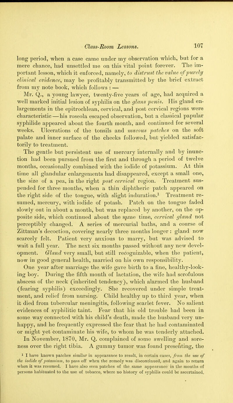 long period, when a case came under my observation which, but for a mere chance, had unsettled me on this vital point forever. The im- portant lesson, which it enforced, namely, to distrust the value of purely clinical evidence, may be profitably transmitted by the brief extract from my note book, which follows : — Mr. Q., a young lawyer, twenty-five years of age, had acquired a well marked initial lesion of syphilis on the glans penis. His gland en- largements in the epitrochlean, cervical, and post cervical regions were characteristic — his roseola escaped observation, but a classical papular syphilide appeared about the fourth month, and continued for several weeks. Ulcerations of the tonsils and mucous patches on the soft palate and inner surface of the cheeks followed, but yielded satisfac- torily to treatment. The gentle but persistent use of mercury internally and by inunc- tion had been pursued from the first and through a period of twelve months, occasionally combined with the iodide of potassium. At this time all glandular enlargements had disappeared, except a small one, the size of a pea, in the right post cervical region. Treatment sus- pended for three months, when a thin diphtheric patch appeared on the right side of the tongue, with slight induration.1 Treatment re- sumed, mercury, with iodide of potash. Patch on the tongue faded slowly out in about a month, but was replaced by another, on the op- posite side, which continued about the same time, cervical gland not perceptibly changed. A series of mercurial baths, and a course of Zittman's decoction, covering nearly three months longer: gland now scarcely felt. Patient very anxious to marry, but was advised to wait a full year. The next six months passed without any new devel- opment. Gland very small, but still recognizable, when the patient, now in good general health, married on his own responsibility. One year after marriage the wife gave birth to a fine, healthy-look- ing boy. During the fifth month of lactation, the wife had scrofulous abscess of the neck (inherited tendency), which alarmed the husband (fearing syphilis) exceedingly. She recovered under simple treat- ment, and relief from nursing. Child healthy up to third year, when it died from tubercular meningitis, following scarlet fever. No salient evidences of syphilitic taint. Fear that his old trouble had been in some way connected with his child's death, made the husband very un- happy, and he frequently expressed the fear that he had contaminated or might yet contaminate his wife, to whom he was tenderly attached. In November, 1870, Mr. Q. complained of some swelling and sore- ness over the right tibia. A gummy tumor was found presenting, the 1 I have known patches similar in appearance to result, in certain cases, from the use of the iodide of potassium, to pass off when the remedy was discontinued, and a^ain to return when it was resumed. I have also seen patches of the same appearance in the mouths of persons habituated to the use of tobacco, where no history of syphilis could be ascertained.