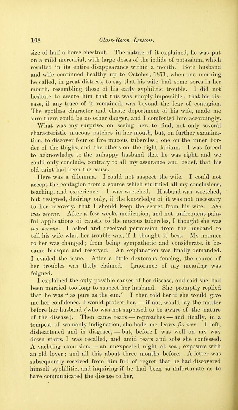 size of half a horse chestnut. The nature of it explained, he was put on a mild mercurial, with large doses of the iodide of potassium, which resulted in its entire disappearance within a month. Both husband and wife continued healthy up to October, 1871, when one morning he called, in great distress, to say that his wife had some sores in her mouth, resembling those of his early syphilitic trouble. I did not hesitate to assure him that this was simply impossible ; that his dis- ease, if any trace of it remained, was beyond the fear of contagion. The spotless character and chaste deportment of his wife, made me sure there could be no other danger, and I comforted him accordingly. What was my surprise, on seeing her, to find, not only several characteristic mucous patches in her mouth, but, on further examina- tion, to discover four or five mucous tubercles ; one on the inner bor- der of the thighs, and the others on the right labium. T was forced to acknowledge to the unhappy husband that he was right, and we could only conclude, contrary to all my assurance and belief, that his old taint had been the cause. Here was a dilemma. I could not suspect the wife. I could not accept the contagion from a source which stultified all my conclusions, teaching, and experience. I was wretched. Husband was wretched, but resigned, desii'ing only, if the knowledge of it was not necessary to her recovery, that I should keep the secret from his wife. She was serene. After a few weeks medication, and not unfrequent pain- ful applications of caustic to the mucous tubercles, I thought she was too serene. I asked and received permission from the husband to tell his wife what her trouble was, if I thought it best. My manner to her was changed ; from being sympathetic and considerate, it be- came brusque and reserved. An explanation was finally demanded. I evaded the issue. After a little dexterous fencing, the source of her troubles was flatly claimed. Ignorance of my meaning was feigned. I explained the only possible causes of her disease, and said she bad been married too long to suspect her husband. She promptly replied that he was  as pure as the sun. I then told her if she would give me her confidence, I would protect her, — if not, would lay the matter before her husband (who was not supposed to be aware of the nature of the disease). Then came tears — reproaches — and finally, in a tempest of womanly indignation, she bade me leave, forever. I left, disheartened and in disgrace, — but, before I was well on my way down stairs, I was recalled, and amid tears and sobs she confessed. A yachting excursion, — an unexpected night at sea; exposure with an old lover; and all this about three months before. A letter was subsequently received from him full of regret that he had discovered himself syphilitic, and inquiring if he had been so unfortunate as to have communicated the disease to her.