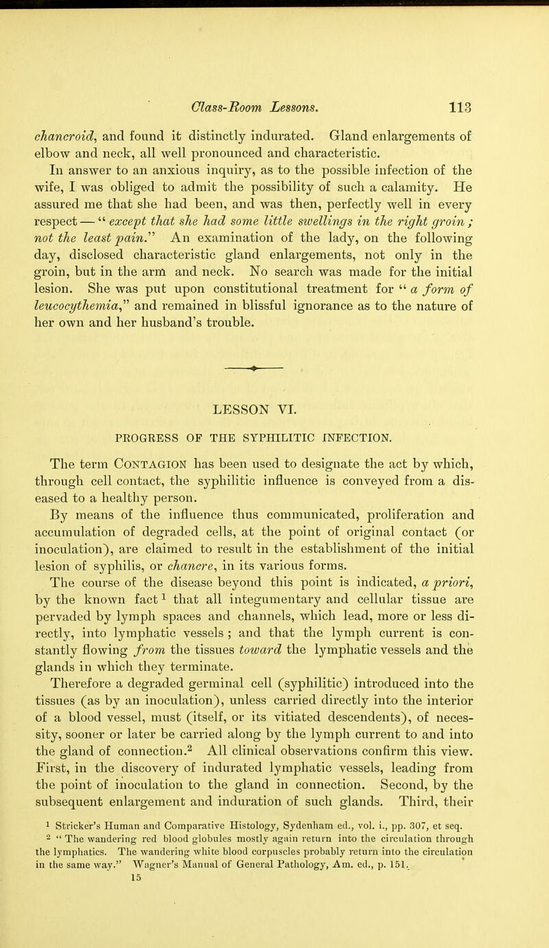 chancroid, and found it distinctly indurated. Gland enlargements of elbow and neck, all well pronounced and characteristic. In answer to an anxious inquiry, as to the possible infection of the wife, I was obliged to admit the possibility of such a calamity. He assured me that she had been, and was then, perfectly well in every respect — except that she had some little swellings in the right groin ; not the least pain. An examination of the lady, on the following day, disclosed characteristic gland enlargements, not only in the groin, but in the arm and neck. No search was made for the initial lesion. She was put upon constitutional treatment for a form of leucocythemia and remained in blissful ignorance as to the nature of her own and her husband's trouble. LESSON VI. PROGRESS OP THE SYPHILITIC INFECTION. The term Contagion has been used to designate the act by which, through cell contact, the syphilitic influence is conveyed from a dis- eased to a healthy person. By means of the influence thus communicated, proliferation and accumulation of degraded cells, at the point of original contact (or inoculation), are claimed to result in the establishment of the initial lesion of syphilis, or chancre, in its various forms. The course of the disease beyond this point is indicated, a priori, by the known fact1 that all integumentary and cellular tissue ai*e pervaded by lymph spaces and channels, which lead, more or less di- rectly, into lymphatic vessels ; and that the lymph current is con- stantly flowing from the tissues toward the lymphatic vessels and the glands in which they terminate. Therefore a degraded germinal cell (syphilitic) introduced into the tissues (as by an inoculation), unless carried directly into the interior of a blood vessel, must (itself, or its vitiated descendents), of neces- sity, sooner or later be carried along by the lymph current to and into the gland of connection.2 All clinical observations confirm this view. First, in the discovery of indurated lymphatic vessels, leading from the point of inoculation to the gland in connection. Second, by the subsequent enlargement and induration of such glands. Third, their 1 Strieker's Human and Comparative Histology, Sydenham ed., vol. i., pp. 307, et seq. 2 The wandering red blood globules mostly again return into the circulation through the lymphatics. The wandering white blood corpuscles probably return into the circulation in the same way. Wagner's Manual of General Pathology, Am. ed., p. 151. 15