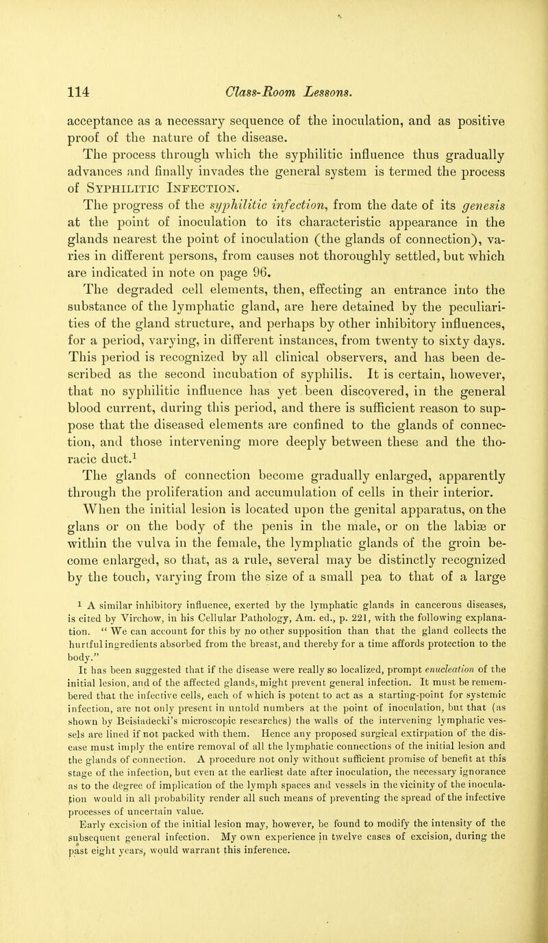 acceptance as a necessary sequence of the inoculation, and as positive proof of the nature of the disease. The process through which the syphilitic influence thus gradually advances and finally invades the general system is termed the process of Syphilitic Infection. The progress of the syphilitic infection, from the date of its genesis at the point of inoculation to its characteristic appearance in the glands nearest the point of inoculation (the glands of connection), va- ries in different persons, from causes not thoroughly settled, but which are indicated in note on page 96. The degraded cell elements, then, effecting an entrance into the substance of the lymphatic gland, are here detained by the peculiari- ties of the gland structure, and perhaps by other inhibitory influences, for a period, varying, in different instances, from twenty to sixty days. This period is recognized by all clinical observers, and has been de- scribed as the second incubation of syphilis. It is certain, however, that no syphilitic influence has yet been discovered, in the general blood current, during this period, and there is sufficient reason to sup- pose that the diseased elements are confined to the glands of connec- tion, and those intervening more deeply between these and the tho- racic duct.1 The glands of connection become gradually enlarged, apparently through the proliferation and accumulation of cells in their interior. When the initial lesion is located upon the genital apparatus, on the glans or on the body of the penis in the male, or on the labise or within the vulva in the female, the lymphatic glands of the groin be- come enlarged, so that, as a rule, several may be distinctly recognized by the touch, varying from the size of a small pea to that of a large 1 A similar inhibitory influence, exerted by the lymphatic glands in cancerous diseases, is cited by Virchow, in his Cellular Pathology, Am. ed., p. 221, with the following explana- tion.  We can account for this by no other supposition than that the gland collects the hurtful ingredients absorbed from the breast, and thereby for a time affords protection to the body. It has been suggested that if the disease were really so localized, prompt enucleation of the initial lesion, and of the affected glands, might prevent general infection. It must be remem- bered that the infective cells, each of which is potent to act as a starting-point for systemic infection, are not only present in untold numbers at the point of inoculation, but that (as shown by Beisiadecki's microscopic researches) the walls of the intervening lymphatic ves- sels are lined if not packed with them. Hence any proposed surgical extirpation of the dis- ease must imply the entire removal of all the lymphatic connections of the initial lesion and the glands of connection. A procedure not only without sufficient promise of benefit at this stage of the infection, but even at the earliest date after inoculation, the necessary ignorance as to the degree of implication of the lymph spaces and vessels in the vicinity of the inocula- tion would in all probability render all such means of preventing the spread of the infective processes of uncertain value. Early excision of the initial lesion may, however, be found to modify the intensity of the subsequent general infection. My own experience in twelve cases of excision, during the past eight years, would warrant this inference.