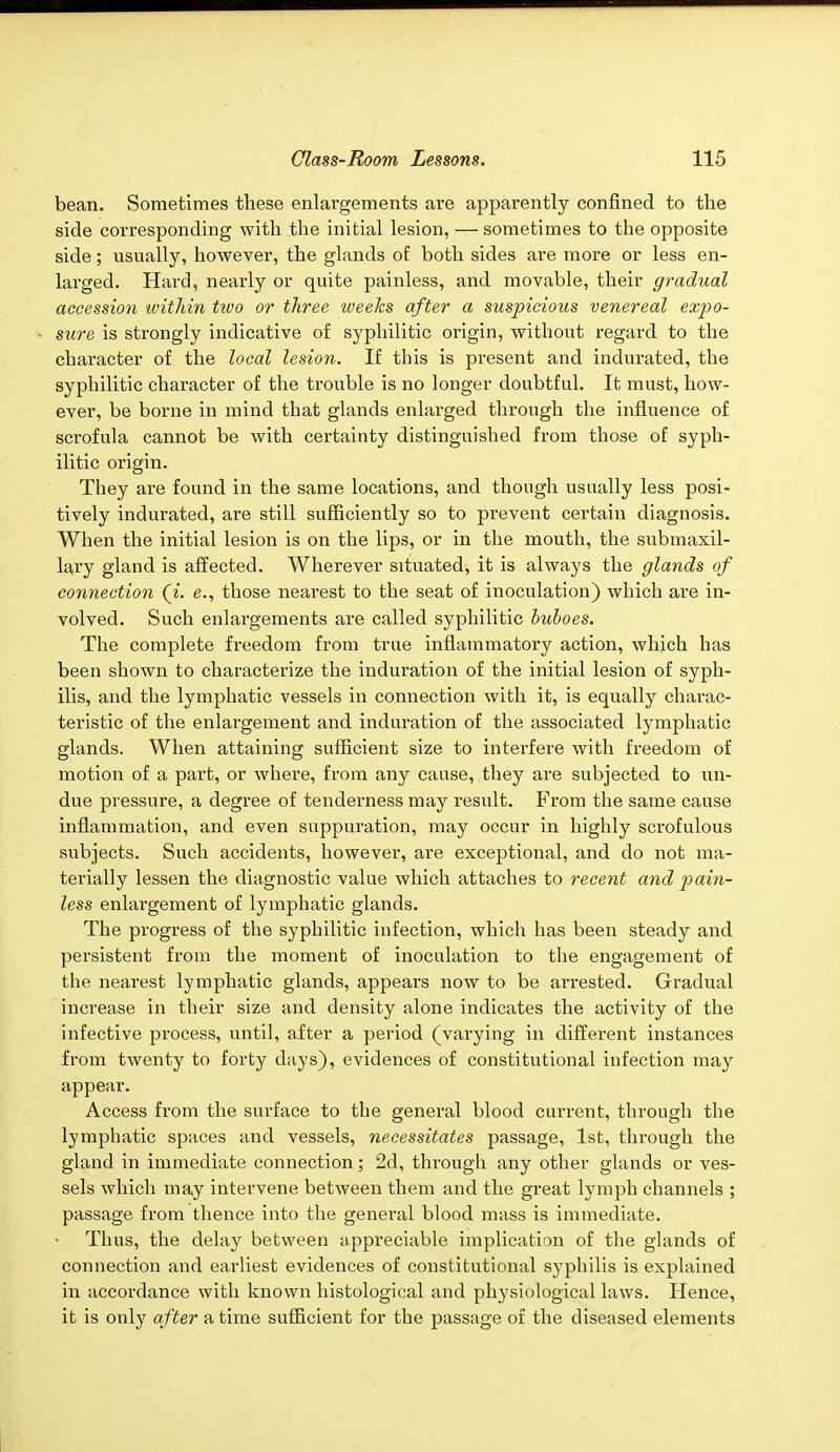 bean. Sometimes these enlargements are apparently confined to the side corresponding with the initial lesion, — sometimes to the opposite side; usually, however, the glands of both sides are more or less en- larged. Hard, nearly or quite painless, and movable, their gradual accession within two or three weeks after a suspicious venereal expo- sure is strongly indicative of syphilitic origin, without regard to the character of the local lesion. If this is present and indurated, the syphilitic character of the trouble is no longer doubtful. It must, how- ever, be borne in mind that glands enlarged through the influence of scrofula cannot be with certainty distinguished from those of syph- ilitic origin. They are found in the same locations, and though usually less posi- tively indurated, are still sufficiently so to prevent certain diagnosis. When the initial lesion is on the lips, or in the mouth, the submaxil- lary gland is affected. Wherever situated, it is always the glands of connection (i. e., those nearest to the seat of inoculation) which are in- volved. Such enlargements are called syphilitic buboes. The complete freedom from true inflammatory action, which has been shown to characterize the induration of the initial lesion of syph- ilis, and the lymphatic vessels in connection with it, is equally charac- teristic of the enlargement and induration of the associated lymphatic glands. When attaining sufficient size to interfere with freedom of motion of a part, or where, from any cause, they are subjected to un- due pressure, a degree of tenderness may result. From the same cause inflammation, and even suppuration, may occur in highly scrofulous subjects. Such accidents, however, are exceptional, and do not ma- terially lessen the diagnostic value which attaches to recent and pain- less enlargement of lymphatic glands. The progress of the syphilitic infection, which has been steady and persistent from the moment of inoculation to the engagement of the nearest lymphatic glands, appears now to be arrested. Gradual increase in their size and density alone indicates the activity of the infective process, until, after a period (varying in different instances from twenty to forty days), evidences of constitutional infection may appear. Access from the surface to the general blood current, through the lymphatic spaces and vessels, necessitates passage, 1st, through the gland in immediate connection; 2d, through any other glands or ves- sels which may intervene between them and the great lymph channels ; passage from thence into the general blood mass is immediate. Thus, the delay between appreciable implication of the glands of connection and eai'liest evidences of constitutional syphilis is explained in accordance with known histological and physiological laws. Hence, it is only after a time sufficient for the passage of the diseased elements