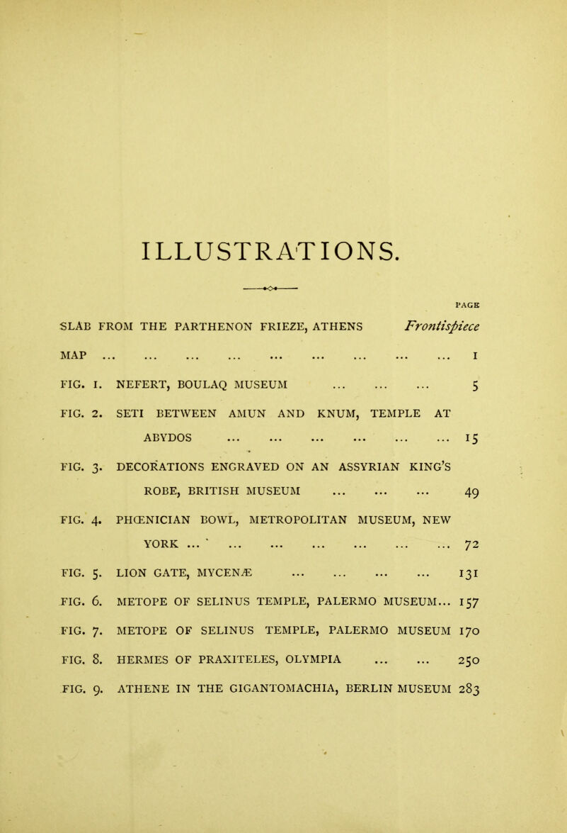 ILLUSTRATIONS. PAGE SLAB FROM THE PARTHENON FRIEZE, ATHENS Frontispiece MAP I FIG. I. NEFERT, BOULAQ MUSEUM 5 FIG. 2. SETI BETWEEN AMUN AND KNUM, TEMPLE AT ABYDOS 15 FIG. 3. DECORATIONS ENGRAVED ON AN ASSYRIAN KING'S ROBE, BRITISH MUSEUM 49 FIG. 4. PHCENICIAN BOWL, METROPOLITAN MUSEUM, NEW YORK ... 72 FIG. 5- LION GATE, MYCENiE 131 FIG. 6. METOPE OF SELINUS TEMPLE, PALERMO MUSEUM... 157 FIG. 7. METOPE OF SELINUS TEMPLE, PALERMO MUSEUM 170 FIG. 8. HERMES OF PRAXITELES, OLYMPIA 250