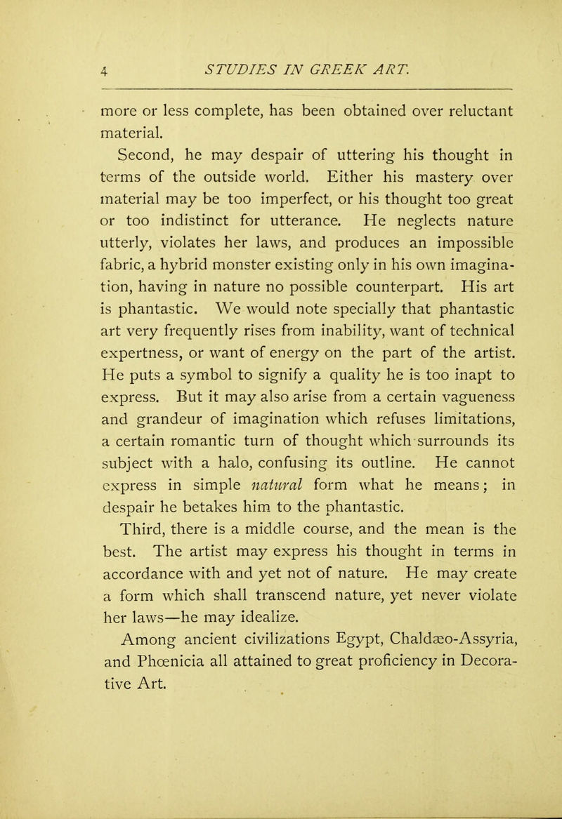 more or less complete, has been obtained over reluctant material. Second, he may despair of uttering his thought in terms of the outside world. Either his mastery over material may be too imperfect, or his thought too great or too indistinct for utterance. He neglects nature utterly, violates her laws, and produces an impossible fabric, a hybrid monster existing only in his own imagina- tion, having in nature no possible counterpart. His art is phantastic. We would note specially that phantastic art very frequently rises from inability, want of technical expertness, or want of energy on the part of the artist. He puts a symbol to signify a quality he is too inapt to express. But it may also arise from a certain vagueness and grandeur of imagination which refuses limitations, a certain romantic turn of thought which surrounds its subject with a halo, confusing its outline. He cannot express in simple natural form what he means; in despair he betakes him to the phantastic. Third, there is a middle course, and the mean is the best. The artist may express his thought in terms in accordance with and yet not of nature. He may create a form which shall transcend nature, yet never violate her laws—he may idealize. Among ancient civilizations Egypt, Chaldaeo-Assyria, and Phoenicia all attained to great proficiency in Decora- tive Art.