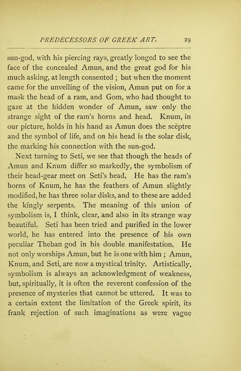 sun-god, with his piercing rays, greatly longed to see the face of the concealed Amun, and the great god for his much asking, at length consented ; but when the moment came for the unveiling of the vision, Amun put on for a mask the head of a ram, and Gom, who had thought to gaze at the hidden wonder of Amun, saw only the strange sight of the ram's horns and head. Knum, in our picture, holds in his hand as Amun does the sceptre and the symbol of life, and on his head is the solar disk, the marking his connection with the sun-god. Next turning to Seti, we see that though the heads of Amun and Knum differ so markedly, the symbolism of their head-gear meet on Seti's head. He has the ram's horns of Knum, he has the feathers of Amun slightly modified, he has three solar disks, and to these are added the kingly serpents. The meaning of this union of symbolism is, I think, clear^ and also in its strange way beautiful. Seti has been tried and purified in the lower world, he has entered into the presence of his own peculiar Theban god in his double manifestation. He not only worships Amun, but he is one with him ; Amun, Knum, and Seti, are now a mystical trinity. Artistically, symbolism is always an acknowledgment of weakness, but, spiritually, it is often the reverent confession of the presence of mysteries that cannot be uttered. It was to a certain extent the limitation of the Greek spirit, its frank rejection of such imaginations as were vague