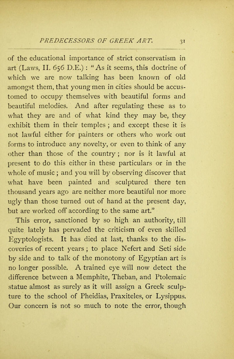 of the educational importance of strict conservatism in art (Laws, II. 656 D.E.) : As it seems, this doctrine of which we are now talking has been known of old amongst them, that young men in cities should be accus- tomed to occupy themselves with beautiful forms and beautiful melodies. And after regulating these as to what they are and of what kind they may be, they exhibit them in their temples ; and except these it is not lawful either for painters or others who work out forms to introduce any novelty, or even to think of any other than those of the country ; nor is it lawful at present to do this either in these particulars or in the whole of music ; and you will by observing discover that what have been painted and sculptured there ten thousand years ago are neither more beautiful nor more ugly than those turned out of hand at the present day, but are worked off according to the same art. This error, sanctioned by so high an authority, till quite lately has pervaded the criticism of even skilled Egyptologists. It has died at last, thanks to the dis- coveries of recent years ; to place Nefert and Seti side by side and to talk of the monotony of Egyptian art is no longer possible. A trained eye will now detect the difference between a Memphite, Theban, and Ptolemaic statue almost as surely as it will assign a Greek sculp- ture to the school of Pheidias, Praxiteles, or Lysippus. Our concern is not so much to note the error, though