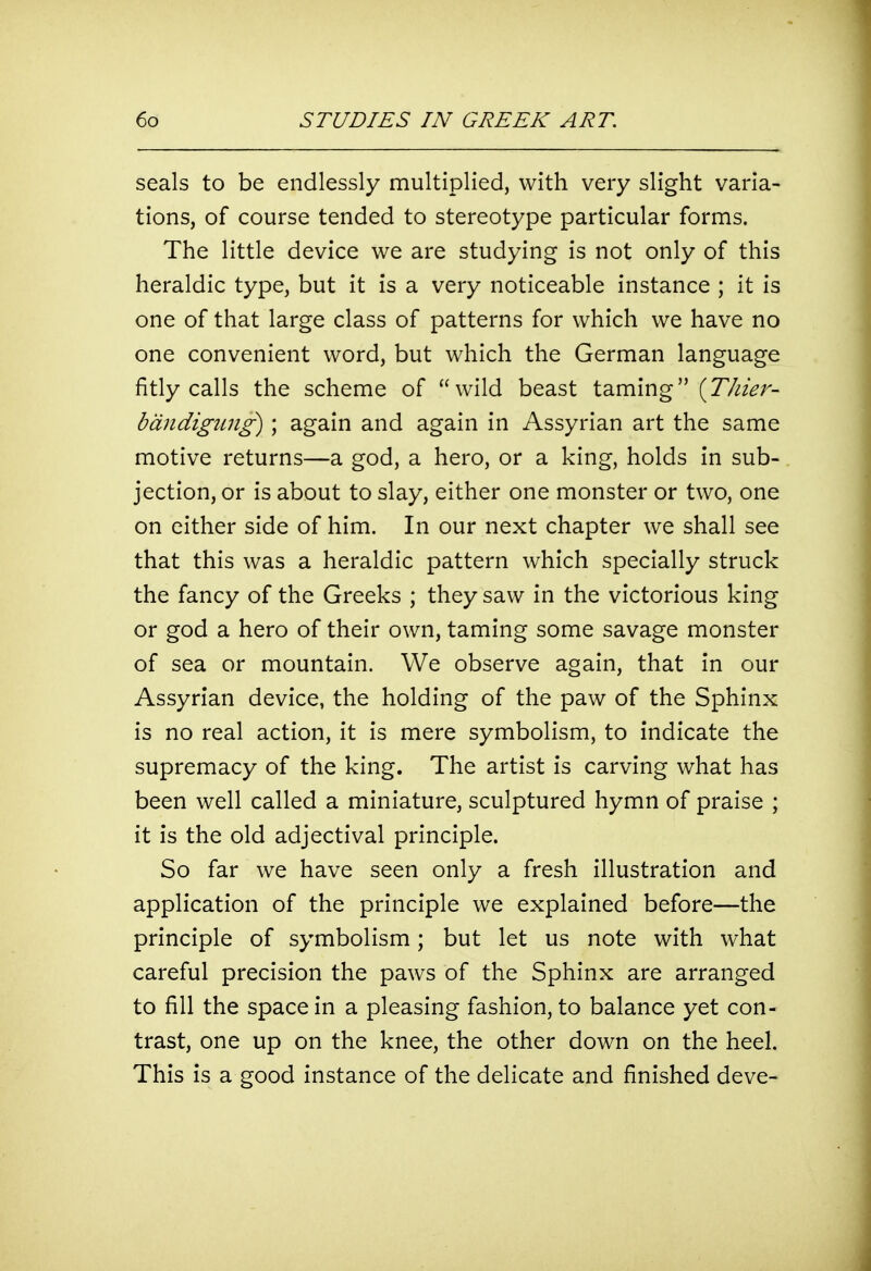 seals to be endlessly multiplied, with very slight varia- tions, of course tended to stereotype particular forms. The little device we are studying is not only of this heraldic type, but it is a very noticeable instance ; it is one of that large class of patterns for which we have no one convenient word, but which the German language fitly calls the scheme of wild beast taming [Thier- bdndigiing); again and again in Assyrian art the same motive returns—a god, a hero, or a king, holds in sub- jection, or is about to slay, either one monster or two, one on either side of him. In our next chapter we shall see that this was a heraldic pattern which specially struck the fancy of the Greeks ; they saw in the victorious king or god a hero of their own, taming some savage monster of sea or mountain. We observe again, that in our Assyrian device, the holding of the paw of the Sphinx is no real action, it is mere symbolism, to indicate the supremacy of the king. The artist is carving what has been well called a miniature, sculptured hymn of praise ; it is the old adjectival principle. So far we have seen only a fresh illustration and application of the principle we explained before—the principle of symbolism; but let us note with what careful precision the paws of the Sphinx are arranged to fill the space in a pleasing fashion, to balance yet con- trast, one up on the knee, the other down on the heel. This is a good instance of the delicate and finished deve-