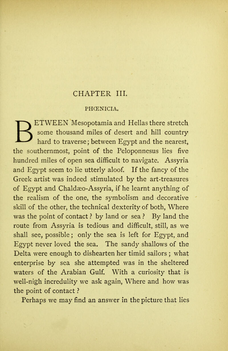 CHAPTER III. PHOENICIA. BETWEEN Mesopotamia and Hellas there stretch some thousand miles of desert and hill country hard to traverse; between Egypt and the nearest, the southernmost, point of the Peloponnesus lies five hundred miles of open sea difficult to navigate. Assyria and Egypt seem to lie utterly aloof. If the fancy of the Greek artist was indeed stimulated by the art-treasures of Egypt and Chaldaeo-Assyria, if he learnt anything of the realism of the one, the symbolism and decorative skill of the other, the technical dexterity of both, Where was the point of contact ? by land or sea ? By land the route from Assyria is tedious and difficult, still, as we shall see, possible; only the sea is left for Egypt, and Egypt never loved the sea. The sandy shallows of the Delta were enough to dishearten her timid sailors ; what enterprise by sea she attempted was in the sheltered waters of the Arabian Gulf. With a curiosity that is well-nigh incredulity we ask again, Where and how was the point of contact ? Perhaps we may find an answer in the picture that lies