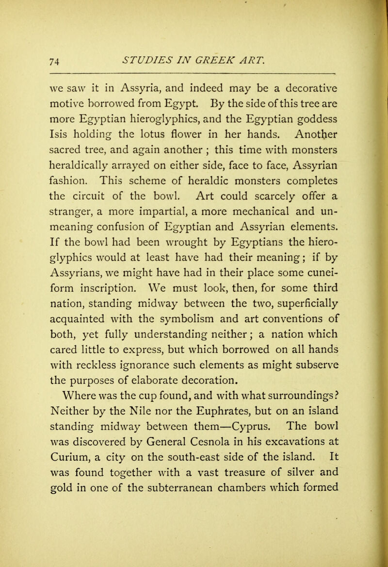 we saw it in Assyria, and indeed may be a decorative motive borrowed from Egypt. By the side of this tree are more Egyptian hieroglyphics, and the Egyptian goddess Isis holding the lotus flower in her hands. Another sacred tree, and again another ; this time with monsters heraldically arrayed on either side, face to face, Assyrian fashion. This scheme of heraldic monsters completes the circuit of the bowl. Art could scarcely offer a stranger, a more impartial, a more mechanical and un- meaning confusion of Egyptian and Assyrian elements. If the bowl had been wrought by Egyptians the hiero- glyphics would at least have had their meaning; if by Assyrians, we might have had in their place some cunei- form inscription. We must look, then, for some third nation, standing midway between the two, superficially acquainted with the symbolism and art conventions of both, yet fully understanding neither; a nation which cared little to express, but which borrowed on all hands with reckless ignorance such elements as might subserve the purposes of elaborate decoration. Where was the cup found, and with what surroundings.^ Neither by the Nile nor the Euphrates, but on an island standing midway between them—Cyprus. The bowl was discovered by General Cesnola in his excavations at Curium, a city on the south-east side of the island. It was found together with a vast treasure of silver and gold in one of the subterranean chambers which formed
