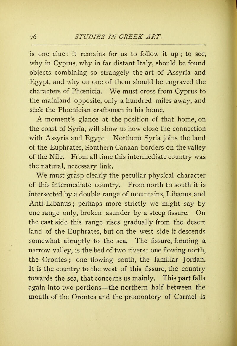 is one clue ; it remains for us to follow it up ; to see, why in Cyprus, why in far distant Italy, should be found objects combining so strangely the art of Assyria and Egypt, and why on one of them should be engraved the characters of Phoenicia. We must cross from Cyprus to the mainland opposite, only a hundred miles away, and seek the Phoenician craftsman in his home. A moment's glance at the position of that home, on the coast of Syria, will show us how close the connection with Assyria and Egypt. Northern Syria joins the land of the Euphrates, Southern Canaan borders on the valley of the Nile. From all time this intermediate country was the natural, necessary link. We must grasp clearly the peculiar physical character of this intermediate country. From north to south it is intersected by a double range of mountains, Libanus and Anti-Libanus ; perhaps more strictly we might say by one range only, broken asunder by a steep fissure. On the east side this range rises gradually from the desert land of the Euphrates, but on the west side it descends somewhat abruptly to the sea. The fissure, forming a narrow valley, is the bed of two rivers: one flowing north, the Orontes ; one flowing south, the familiar Jordan. It is the country to the west of this fissure, the country towards the sea, that concerns us mainly. This part falls again into two portions—the northern half between the mouth of the Orontes and the promontory of Carmel is