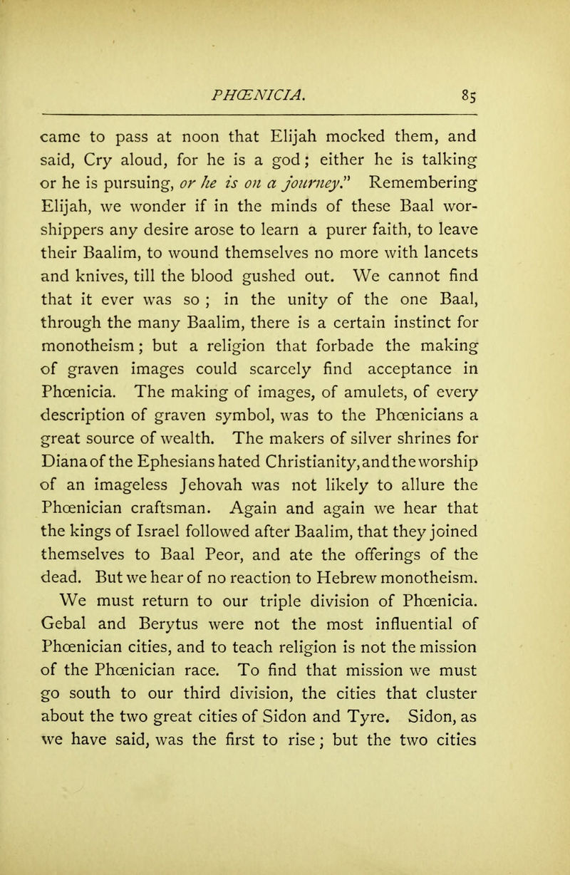 came to pass at noon that Elijah mocked them, and said, Cry aloud, for he is a god; either he is talking or he is pursuing, or he is on a jojcmey Remembering Elijah, we wonder if in the minds of these Baal wor- shippers any desire arose to learn a purer faith, to leave their Baalim, to wound themselves no more with lancets and knives, till the blood gushed out. We cannot find that it ever was so ; in the unity of the one Baal, through the many Baalim, there is a certain instinct for monotheism; but a religion that forbade the making of graven images could scarcely find acceptance in Phoenicia. The making of images, of amulets, of every description of graven symbol, was to the Phoenicians a great source of wealth. The makers of silver shrines for Diana of the Ephesians hated Christianity, and the worship of an imageless Jehovah was not likely to allure the Phoenician craftsman. Again and again we hear that the kings of Israel followed after Baalim, that they joined themselves to Baal Peor, and ate the offerings of the dead. But we hear of no reaction to Hebrew monotheism. We must return to our triple division of Phoenicia. Gebal and Berytus were not the most influential of Phoenician cities, and to teach religion is not the mission of the Phoenician race. To find that mission we must go south to our third division, the cities that cluster about the two great cities of Sidon and Tyre. Sidon, as we have said, was the first to rise; but the two cities
