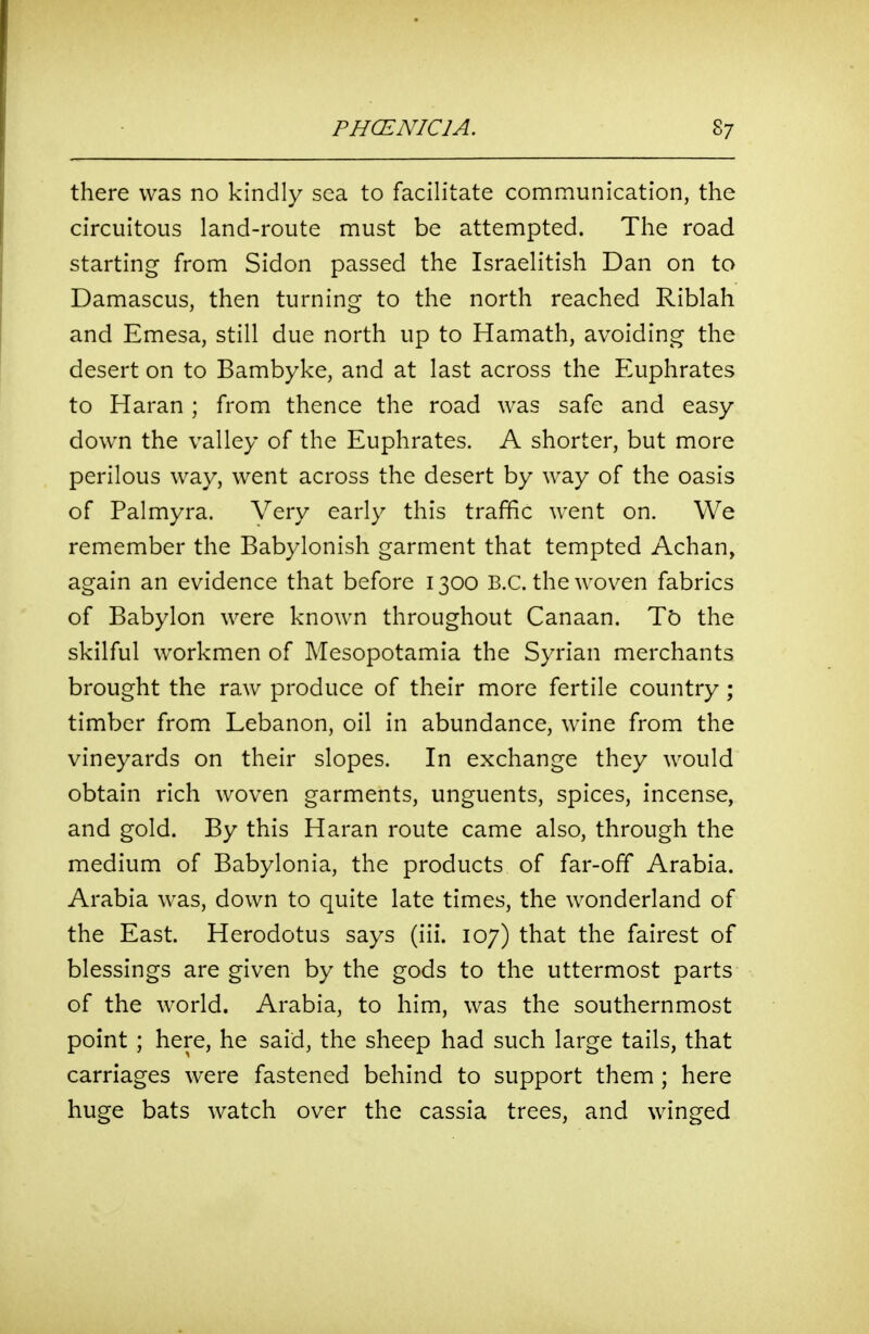 there was no kindly sea to facilitate communication, the circuitous land-route must be attempted. The road starting from Sidon passed the Israelitish Dan on to Damascus, then turning to the north reached Riblah and Emesa, still due north up to Hamath, avoiding the desert on to Bambyke, and at last across the Euphrates to Haran ; from thence the road was safe and easy down the valley of the Euphrates. A shorter, but more perilous way, went across the desert by way of the oasis of Palmyra. Very early this traffic went on. We remember the Babylonish garment that tempted Achan, again an evidence that before 1300 B.C. the woven fabrics of Babylon were known throughout Canaan. Tb the skilful workmen of Mesopotamia the Syrian merchants brought the raw produce of their more fertile country; timber from Lebanon, oil in abundance, wine from the vineyards on their slopes. In exchange they would obtain rich woven garments, unguents, spices, incense, and gold. By this Haran route came also, through the medium of Babylonia, the products of far-off Arabia. Arabia was, down to quite late times, the wonderland of the East. Herodotus says (iii. 107) that the fairest of blessings are given by the gods to the uttermost parts of the world. Arabia, to him, was the southernmost point ; here, he said, the sheep had such large tails, that carriages were fastened behind to support them ; here huge bats watch over the cassia trees, and winged